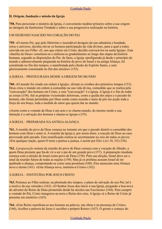 Confrade Paulo

II. Origem, fundação e missão da Igreja

758. Para perscrutar o mistério da Igreja, é conveniente meditar primeiro sobre a sua origem
no desígnio da Santíssima Trindade e sobre a sua progressiva realização na história.

UM DESÍGNIO NASCIDO NO CORAÇÃO DO PAI

759. «O eterno Pai, que pelo libérrimo e insondável desígnio da sua sabedoria e bondade,
criou o universo, decidiu elevar os homens participação da vida divina», para a qual a todos
convida em seu Filho: «E, aos que crêem em Cristo, decidiu convocá-los na santa Igreja». Esta
«família de Deus» constituiu-se e realizou-se gradualmente ao longo das etapas da história
humana, segundo as disposições do Pai: de facto, a Igreja «prefigurada já desde o princípio do
mundo e admiravelmente preparada na história do povo de Israel e na antiga Aliança, foi
constituída no fim dos tempos, e manifestada pela efusão do Espírito Santo, e será
gloriosamente consumada no fim dos séculos» (152).

A IGREJA – PREFIGURADA DESDE A ORIGEM DO MUNDO

760. «O mundo foi criado em ordem à Igreja», diziam os cristãos dos primeiros tempos (153).
Deus criou o mundo em ordem à comunhão na sua vida divina, comunhão que se realiza pela
"convocação" dos homens em Cristo, e esta "convocação" é a Igreja. A Igreja é o fim de todas
as coisas (154). Até as próprias vicissitudes dolorosas, como a queda dos anjos e o pecado do
homem, não foram permitidas por Deus senão como ocasião e meio de pôr em acção toda a
força do seu braço, toda a medida do amor que queria dar ao mundo:

«Assim como a vontade de Deus é um acto e se chama mundo, do mesmo modo a sua
intenção é a salvação dos homens e chama-se Igreja» (155).

A IGREJA – PREPARADA NA ANTIGA ALIANÇA

761. A reunião do povo de Deus começa no instante em que o pecado destrói a comunhão dos
homens com Deus e entre si. A reunião da Igreja é, por assim dizer, a reacção de Deus ao caos
provocado pelo pecado. Esta reunificação realiza-se secretamente no seio de todos os povos:
«Em qualquer nação, quem O teme e pratica a justiça, é aceite por Ele» (Act 10, 35) (156).

762. A preparação remota da reunião do povo de Deus começa com a vocação de Abraão, a
quem Deus promete que há-de vir a ser o pai de um grande povo (157). A preparação imediata
começa com a eleição de Israel como povo de Deus (158). Pela sua eleição, Israel deve ser o
sinal da reunião futura de todas as nações (159). Mas já os profetas acusam Israel de ter
quebrado a aliança, comportando-se como uma prostituta (160). Eles anunciam uma Aliança
nova e eterna (161). «Esta Aliança nova, instituiu-a Cristo» (162).

A IGREJA – INSTITUÍDA POR JESUS CRISTO

763. Pertence ao Filho realizar, na plenitude dos tempos, o plano de salvação do seu Pai; tal é
o motivo da sua «missão» (163). «O Senhor Jesus deu início à sua Igreja, pregando a boa-nova
do advento do Reino de Deus prometido desde há séculos nas Escrituras» (164). Para cumprir
a vontade do Pai, Cristo inaugurou na terra o Reino dos céus. A Igreja «é o Reino de Cristo já
presente em mistério» (165).

764. «Este Reino manifesta-se aos homens na palavra, nas obras e na presença de Cristo»
(166), Acolher a palavra de Jesus é «acolher o próprio Reino» (167). O germe e começo do

                                              Confrade Paulo
 