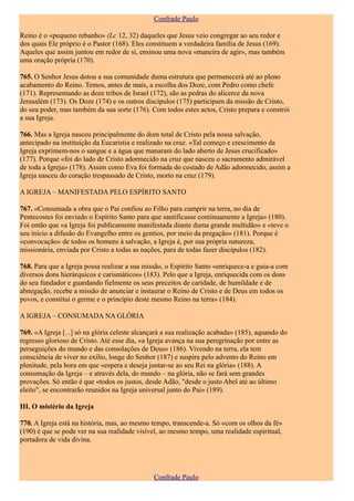 Confrade Paulo

Reino é o «pequeno rebanho» (Lc 12, 32) daqueles que Jesus veio congregar ao seu redor e
dos quais Ele próprio é o Pastor (168). Eles constituem a verdadeira família de Jesus (169).
Aqueles que assim juntou em redor de si, ensinou uma nova «maneira de agir», mas também
uma oração própria (170).

765. O Senhor Jesus dotou a sua comunidade duma estrutura que permanecerá até ao pleno
acabamento do Reino. Temos, antes de mais, a escolha dos Doze, com Pedro como chefe
(171). Representando as doze tribos de Israel (172), são as pedras do alicerce da nova
Jerusalém (173). Os Doze (174) e os outros discípulos (175) participam da missão de Cristo,
do seu poder, mas também da sua sorte (176). Com todos estes actos, Cristo prepara e constrói
a sua Igreja.

766. Mas a Igreja nasceu principalmente do dom total de Cristo pela nossa salvação,
antecipado na instituição da Eucaristia e realizado na cruz. «Tal começo e crescimento da
Igreja exprimem-nos o sangue e a água que manaram do lado aberto de Jesus crucificado»
(177). Porque «foi do lado de Cristo adormecido na cruz que nasceu o sacramento admirável
de toda a Igreja» (178). Assim como Eva foi formada do costado de Adão adormecido, assim a
Igreja nasceu do coração trespassado de Cristo, morto na cruz (179).

A IGREJA – MANIFESTADA PELO ESPÍRITO SANTO

767. «Consumada a obra que o Pai confiou ao Filho para cumprir na terra, no dia de
Pentecostes foi enviado o Espírito Santo para que santificasse continuamente a Igreja» (180).
Foi então que «a Igreja foi publicamente manifestada diante duma grande multidão» e «teve o
seu início a difusão do Evangelho entre os gentios, por meio da pregação» (181). Porque é
«convocação» de todos os homens à salvação, a Igreja é, por sua própria natureza,
missionária, enviada por Cristo a todas as nações, para de todas fazer discípulos (182).

768. Para que a Igreja possa realizar a sua missão, o Espírito Santo «enriquece-a e guia-a com
diversos dons hierárquicos e carismáticos» (183). Pelo que a Igreja, enriquecida com os dons
do seu fundador e guardando fielmente os seus preceitos de caridade, de humildade e de
abnegação, recebe a missão de anunciar e instaurar o Reino de Cristo e de Deus em todos os
povos, e constitui o germe e o princípio deste mesmo Reino na terra» (184).

A IGREJA – CONSUMADA NA GLÓRIA

769. «A Igreja [...] só na glória celeste alcançará a sua realização acabada» (185), aquando do
regresso glorioso de Cristo. Até esse dia, «a Igreja avança na sua peregrinação por entre as
perseguições do mundo e das consolações de Deus» (186). Vivendo na terra, ela tem
consciência de viver no exílio, longe do Senhor (187) e suspira pelo advento do Reino em
plenitude, pela hora em que «espera e deseja juntar-se ao seu Rei na glória» (188). A
consumação da Igreja – e através dela, do mundo – na glória, não se fará sem grandes
provações. Só então é que «todos os justos, desde Adão, "desde o justo Abel até ao último
eleito", se encontrarão reunidos na Igreja universal junto do Pai» (189).

III. O mistério da Igreja

770. A Igreja está na história, mas, ao mesmo tempo, transcende-a. Só «com os olhos da fé»
(190) é que se pode ver na sua realidade visível, ao mesmo tempo, uma realidade espiritual,
portadora de vida divina.




                                               Confrade Paulo
 