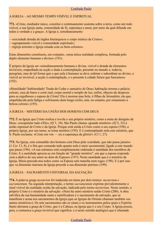 Confrade Paulo

A IGREJA – AO MESMO TEMPO VISÍVEL E ESPIRITUAL

771. «Cristo, mediador único, constitui e continuamente sustenta sobre a terra, como um todo
visível, a sua Igreja santa, comunidade de fé, esperança e amor, por meio da qual difunde em
todos a verdade e a graça». A Igreja é, simultaneamente:

– «sociedade dotada de órgãos hierárquicos e corpo místico de Cristo»;
– «agrupamento visível e comunidade espiritual»;
– «Igreja terrestre e Igreja ornada com os bens celestes».

Estas dimensões constituem, em conjunto, «uma única realidade complexa, formada pelo
duplo elemento humano e divino» (191).

É próprio da Igreja ser «simultaneamente humana e divina, visível e dotada de elementos
invisíveis, empenhada na acção e dada à contemplação, presente no mundo e, todavia,
peregrina; mas de tal forma que o que nela é humano se deve ordenar e subordinar ao divino, o
visível ao invisível, a acção à contemplação, e o presente à cidade futura que buscamos»
(192).

«Humildade! Sublimidade! Tenda de Cedar e santuário de Deus; habitação terrena e palácio
celeste; casa de barro e corte real; corpo mortal e templo de luz; enfim, objecto de desprezo
para os orgulhosos e esposa de Cristo! Ela é morena mas bela, ó filhas de Jerusalém; ela que,
empalidecida pela fadiga e sofrimento dum longo exílio, tem, no entanto, por ornamento a
beleza celeste» (193).

A IGREJA – MISTÉRIO DA UNIÃO DOS HOMENS COM DEUS

772. É na Igreja que Cristo realiza e revela o seu próprio mistério, como a meta do desígnio de
Deus: «recapitular tudo n'Ele» (Ef 1, 10). São Paulo chama «grande mistério» (Ef 5, 32) à
união esponsal de Cristo e da Igreja. Porque está unida a Cristo como a seu esposo (194), a
própria Igreja, por seu turno, se torna mistério (195). E é contemplando nela este mistério, que
S. Paulo exclama: «Cristo em vós — eis a esperança da glória!» (Cl 1, 27).

773. Na Igreja, esta comunhão dos homens com Deus pela «caridade, que não passa jamais»
(1 Cor 13, 8), é o fim que comanda tudo quanto nela é meio sacramental, ligado a este mundo
que passa (196). «A sua estrutura está completamente ordenada à santidade dos membros de
Cristo. E a santidade aprecia-se em função do "grande mistério", em que a esposa responde
com a dádiva do seu amor ao dom do Esposo» (197). Nesta santidade que é o mistério da
Igreja, Maria precede-nos todos como «a Esposa sem mancha nem ruga» (198). E é por isso
que «a dimensão mariana da Igreja precede a sua dimensão petrina» (199).

A IGREJA – SACRAMENTO UNIVERSAL DA SALVAÇÃO

774. A palavra grega mysterion foi traduzida em latim por dois termos: mysterium e
sacramentum. Na segunda interpretação, o termo sacramentum exprime prevalentemente o
sinal visível da realidade oculta da salvação, indicada pelo termo mysterium. Neste sentido, o
próprio Cristo é o mistério da salvação: «Nem há outro mistério senão Cristo (200). A obra
salvífica da sua humanidade santa e santificadora é o sacramento da salvação, que se
manifesta e actua nos sacramentos da Igreja (que as Igrejas do Oriente chamam também «os
santos mistérios»). Os sete sacramentos são os sinais e os instrumentos pelos quais o Espírito
Santo derrama a graça de Cristo, que é a Cabeça, na Igreja que é o seu Corpo. A Igreja possui,
pois, e comunica a graça invisível que significa: e é neste sentido analógico que é chamada

                                               Confrade Paulo
 