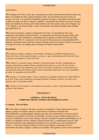 Confrade Paulo

«sacramento».

775 «A Igreja em Cristo é como que o sacramento ou sinal e instrumento da íntima união com
Deus e da unidade de todo o género humano» (201). Ser sacramento da união íntima do
homem com Deus, eis a primeira finalidade da Igreja. E porque a comunhão dos homens entre
si radica na união com Deus, a Igreja é, também, o sacramento da unidade do género humano.
Nela, esta unidade já começou, pois reúne homens «de toda a nação, raça, povo e língua» (Ap
7, 9). A Igreja é, ao mesmo tempo, «sinal e instrumento» da plena realização desta unidade,
que ainda há-de vir.

776. Como sacramento, a Igreja é instrumento de Cristo. «É assumida por Ele como
instrumento da redenção universal»(202), «o sacramento universal da salvação»(203), pelo
qual o mesmo Cristo «manifesta e simultaneamente actualiza o mistério do amor de Deus
pelos homens»(204). É o «projecto visível do amor de Deus para com a humanidade»(205),
segundo o qual Deus quer «que todo o género humano forme um só povo de Deus, se una num
só Corpo de Cristo e se edifique num só templo do Espírito Santo»(206).

Resumindo:

777. A palavra «Igreja» significa «convocação». Designa a assembleia daqueles que a
Palavra de Deus convoca para formar o seu povo, e que, alimentados pelo Corpo de Cristo,
se tornam, eles próprios, Corpo de Cristo.

778. A Igreja é, ao mesmo tempo, caminho e meta do desígnio de Deus: prefigurada na
criação, preparada na antiga Aliança, fundada pelas palavras e actos de Jesus Cristo,
realizada pela sua Cruz redentora e pela sua ressurreição, manifesta-se como mistério de
salvação pela efusão do Espírito Santo. Será consumada na glória do céu como assembleia
de todos os resgatados da terra (207).

779. A Igreja é, ao mesmo tempo, visível e espiritual, sociedade hierárquica e Corpo Místico
de Cristo. É una, mas formada por um duplo elemento: humano e divino. Aí reside o seu
mistério, que só a fé pode acolher.

780. A Igreja é, neste mundo, o sacramento da salvação, o sinal e o instrumento da comunhão
de Deus e dos homens.

                                      PARÁGRAFO 2

                         A IGREJA – POVO DE DEUS,
                CORPO DE CRISTO, TEMPLO DO ESPÍRITO SANTO

I. A Igreja – Povo de Deus

781. «Em todos os tempos e em todas as nações foi agradável a Deus aquele que O teme e
pratica a justiça. No entanto, aprouve a Deus salvar e santificar os homens não
individualmente, excluída qualquer ligação entre eles, mas constituindo-os em povo que O
conhecesse na verdade e O servisse na santidade. Foi por isso que escolheu Israel para ser o
seu povo, estabeleceu com ele uma aliança e instruiu-o progressivamente manifestando-se a Si
mesmo e os desígnios da Sua vontade na história desse povo, e santificando-o para Si. Mas
tudo isso aconteceu como preparação da Aliança nova e perfeita, que seria concluída em
Cristo [...]. Esta nova Aliança instituiu-a Cristo no seu Sangue, chamando um povo,
proveniente de judeus e pagãos, a juntar-se na unidade, não segundo a carne, mas no Espírito»

                                              Confrade Paulo
 