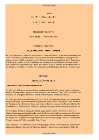 Confrade Paulo


                                                   Voltar

                               PRIMEIRA PARTE
                                 A PROFISSÃO DA FÉ



                                  PRIMEIRA SECÇÃO

                             «EU CREIO» – «NÓS CREMOS»



                                   CAPÍTULO SEGUNDO

                          DEUS AO ENCONTRO DO HOMEM

50. Pela razão natural, o homem pode conhecer Deus com certeza, a partir das suas obras. Mas
existe outra ordem de conhecimento, que o homem de modo nenhum pode atingir por suas
próprias forças: a da Revelação divina (1). Por uma vontade absolutamente livre, Deus revela-
Se e dá-Se ao homem. E fá-lo revelando o seu mistério, o desígnio benevolente que, desde
toda a eternidade, estabeleceu em Cristo, em favor de todos os homens. Revela plenamente o
seu desígnio, enviando o seu Filho bem-amado, nosso Senhor Jesus Cristo, e o Espírito Santo.



                                         ARTIGO 1

                                A REVELAÇÃO DE DEUS

I. Deus revela o seu «desígnio benevolente»

51. «Aprouve a Deus, na sua sabedoria e bondade, revelar-Se a Si mesmo e dar a conhecer o
mistério da sua vontade, segundo o qual os homens, por meio de Cristo, Verbo encarnado, têm
acesso ao Pai no Espírito Santo e se tomam participantes da natureza divina»(2).

52. Deus, que «habita numa luz inacessível» (1 Tm 6, 16), quer comunicar a sua própria vida
divina aos homens que livremente criou, para fazer deles, no seu Filho único, filhos adoptivos
(3). Revelando-Se a Si mesmo, Deus quer tornar os homens capazes de Lhe responderem, de
O conhecerem e de O amarem, muito para além de tudo o que seriam capazes por si próprios.

53. O desígnio divino da Revelação realiza-se, ao mesmo tempo, «por meio de acções e
palavras, intrinsecamente relacionadas entre si» (4) e esclarecendo-se mutuamente. Comporta
uma particular «pedagogia divina»: Deus comunica-Se gradualmente ao homem e prepara-o,
por etapas, para receber a Revelação sobrenatural que faz de Si próprio e que vai culminar na
Pessoa e missão do Verbo encarnado, Jesus Cristo.

Santo Ireneu de Lião fala várias vezes desta pedagogia divina, sob a imagem da familiaridade
mútua entre Deus e o homem: «O Verbo de Deus [...] habitou no homem e fez-Se Filho do


                                              Confrade Paulo
 