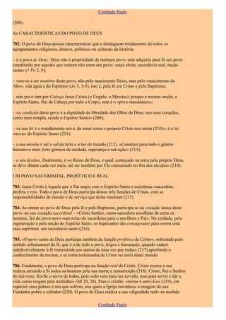 Confrade Paulo

(208).

As CARACTERÍSTICAS DO POVO DE DEUS

782. O povo de Deus possui características que o distinguem nitidamente de todos os
agrupamentos religiosos, étnicos, políticos ou culturais da história:

– é o povo de Deus: Deus não é propriedade de nenhum povo; mas adquiriu para Si um povo
constituído por aqueles que outrora não eram um povo: «raça eleita, sacerdócio real, nação
santa» (1 Pe 2, 9);

– vem-se a ser membro deste povo, não pelo nascimento físico, mas pelo «nascimento do
Alto», «da água e do Espírito» (Jo 3, 3-5), isto é, pela fé em Cristo e pelo Baptismo;

– este povo tem por Cabeça Jesus Cristo (o Ungido, o Messias): porque a mesma unção, o
Espírito Santo, flui da Cabeça por todo o Corpo, este é o «povo messiânico»;

– «a condição deste povo é a dignidade da liberdade dos filhos de Deus: nos seus corações,
como num templo, reside o Espírito Santo» (209);

– «a sua lei é o mandamento novo, de amar como o próprio Cristo nos amou (210)»; é a lei
«nova» do Espírito Santo (211);

– a sua missão é ser o sal da terra e a luz do mundo (212). «Constitui para todo o género
humano o mais forte gérmen de unidade, esperança e salvação» (213);

– o seu destino, finalmente, é «o Reino de Deus, o qual, começado na terra pelo próprio Deus,
se deve dilatar cada vez mais, até ser também por Ele consumado no fim dos séculos» (214).

UM POVO SACERDOTAL, PROFÉTICO E REAL

783. Jesus Cristo é Aquele que o Pai ungiu com o Espírito Santo e constituiu «sacerdote,
profeta e rei». Todo o povo de Deus participa destas três funções de Cristo, com as
responsabilidades de missão e de serviço que delas resultam (215).

784. Ao entrar no povo de Deus pela fé e pelo Baptismo, participa-se na vocação única deste
povo: na sua vocação sacerdotal – «Cristo Senhor, sumo-sacerdote escolhido de entre os
homens, fez do povo novo «um reino de sacerdotes para o seu Deus e Pai». Na verdade, pela
regeneração e pela unção do Espírito Santo, os baptizados são consagrados para serem uma
casa espiritual, um sacerdócio santo (216).

785. «O povo santo de Deus participa também da função profética de Cristo», sobretudo pelo
sentido sobrenatural da fé, que é o de todo o povo, leigos e hierarquia, quando «adere
indefectivelmente à fé transmitida aos santos de uma vez por todas» (217),aprofunda o
conhecimento da mesma, e se torna testemunha de Cristo no meio deste mundo.

786. Finalmente, o povo de Deus participa na função real de Cristo. Cristo exerce a sua
realeza atraindo a Si todos os homens pela sua morte e ressurreição (218). Cristo, Rei e Senhor
do universo, fez-Se o servo de todos, pois «não veio para ser servido, mas para servir e dar a
vida como resgate pela multidão» (Mt 20, 28). Para o cristão, «reinar é servi-Lo» (219), em
especial «nos pobres e nos que sofrem, nos quais a Igreja reconhece a imagem do seu
Fundador pobre e sofredor (220). O povo de Deus realiza a sua «dignidade real» na medida

                                               Confrade Paulo
 