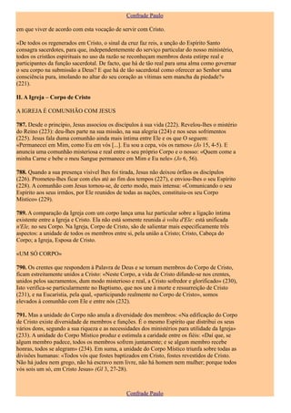 Confrade Paulo

em que viver de acordo com esta vocação de servir com Cristo.

«De todos os regenerados em Cristo, o sinal da cruz faz reis, a unção do Espírito Santo
consagra sacerdotes, para que, independentemente do serviço particular do nosso ministério,
todos os cristãos espirituais no uso da razão se reconheçam membros desta estirpe real e
participantes da função sacerdotal. De facto, que há de tão real para uma alma como governar
o seu corpo na submissão a Deus? E que há de tão sacerdotal como oferecer ao Senhor uma
consciência pura, imolando no altar do seu coração as vítimas sem mancha da piedade?»
(221).

II. A Igreja – Corpo de Cristo

A IGREJA É COMUNHÃO COM JESUS

787. Desde o princípio, Jesus associou os discípulos à sua vida (222). Revelou-lhes o mistério
do Reino (223): deu-lhes parte na sua missão, na sua alegria (224) e nos seus sofrimentos
(225). Jesus fala duma comunhão ainda mais íntima entre Ele e os que O seguem:
«Permanecei em Mim, como Eu em vós [...]. Eu sou a cepa, vós os ramos» (Jo 15, 4-5). E
anuncia uma comunhão misteriosa e real entre o seu próprio Corpo e o nosso: «Quem come a
minha Carne e bebe o meu Sangue permanece em Mim e Eu nele» (Jo 6, 56).

788. Quando a sua presença visível lhes foi tirada, Jesus não deixou órfãos os discípulos
(226). Prometeu-lhes ficar com eles até ao fim dos tempos (227), e enviou-lhes o seu Espírito
(228). A comunhão com Jesus tornou-se, de certo modo, mais intensa: «Comunicando o seu
Espírito aos seus irmãos, por Ele reunidos de todas as nações, constituiu-os seu Corpo
Místico» (229).

789. A comparação da Igreja com um corpo lança uma luz particular sobre a ligação íntima
existente entre a Igreja e Cristo. Ela não está somente reunida à volta d'Ele: está unificada
n'Ele, no seu Corpo. Na Igreja, Corpo de Cristo, são de salientar mais especificamente três
aspectos: a unidade de todos os membros entre si, pela união a Cristo; Cristo, Cabeça do
Corpo; a Igreja, Esposa de Cristo.

«UM SÓ CORPO»

790. Os crentes que respondem à Palavra de Deus e se tornam membros do Corpo de Cristo,
ficam estreitamente unidos a Cristo: «Neste Corpo, a vida de Cristo difunde-se nos crentes,
unidos pelos sacramentos, dum modo misterioso e real, a Cristo sofredor e glorificado» (230),
Isto verifica-se particularmente no Baptismo, que nos une à morte e ressurreição de Cristo
(231), e na Eucaristia, pela qual, «participando realmente no Corpo de Cristo», somos
elevados à comunhão com Ele e entre nós (232).

791. Mas a unidade do Corpo não anula a diversidade dos membros: «Na edificação do Corpo
de Cristo existe diversidade de membros e funções. É o mesmo Espírito que distribui os seus
vários dons, segundo a sua riqueza e as necessidades dos ministérios para utilidade da Igreja»
(233). A unidade do Corpo Místico produz e estimula a caridade entre os fiéis: «Daí que, se
algum membro padece, todos os membros sofrem juntamente; e se algum membro recebe
honras, todos se alegram» (234). Em suma, a unidade do Corpo Místico triunfa sobre todas as
divisões humanas: «Todos vós que fostes baptizados em Cristo, fostes revestidos de Cristo.
Não há judeu nem grego, não há escravo nem livre, não há homem nem mulher; porque todos
vós sois um só, em Cristo Jesus» (Gl 3, 27-28).



                                               Confrade Paulo
 