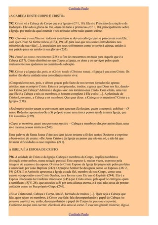 Confrade Paulo

«A CABEÇA DESTE CORPO É CRISTO»

792. Cristo «é a Cabeça do Corpo que é a Igreja» (Cl 1, 18). Ele é o Princípio da criação e da
Redenção. Elevado à glória do Pai, «tem em tudo a primazia» (Cl 1, 18), principalmente sobre
a Igreja, por meio da qual estende o seu reinado sobre tudo quanto existe.

793. Une-nos à sua Páscoa: todos os membros se devem esforçar por se parecerem com Ele,
«até que Cristo Se forme neles» (Gl 4, 19). «É para isso que nós somos introduzidos nos
mistérios da sua vida [...], associados aos seus sofrimentos como o corpo à cabeça, unidos à
sua paixão para ser unidos à sua glória» (235).

794. Provê ao nosso crescimento (236): a fim de crescermos em tudo para Aquele que é a
Cabeça (237), Cristo distribui no seu Corpo, a Igreja, os dons e os serviços pelos quais
mutuamente nos ajudamos no caminho da salvação.

795. Cristo e a Igreja são, pois, o «Cristo total» (Christus totus). A Igreja é una com Cristo. Os
santos têm desta unidade uma consciência muito viva:

«Congratulemo-nos, pois, e dêmos graças pelo facto de nos termos tornado não apenas
cristãos, mas o próprio Cristo. Estais a compreender, irmãos, a graça que Deus nos fez, dando-
nos Cristo por Cabeça? Admirai e alegrai-vos: nós tornámo-nos Cristo. Com efeito, uma vez
que Ele é a Cabeça e nós os membros, o homem completo é Ele e nós [...]. A plenitude de
Cristo é, portanto, a Cabeça e os membros. Que quer dizer: a Cabeça e os membros? Cristo e a
Igreja» (238).

«Redemptor noster unam se personam cum sanctam Ecelesiam, quam assumpsit, exhibuit – O
nosso Redentor apresentou-Se a Si próprio como uma única pessoa unida à santa Igreja, que
Ele assumiu» (239).

«Caput et membra, quasi una persona mystica – Cabeça e membros são, por assim dizer, uma
só e mesma pessoa mística» (240).

Uma palavra de Santa Joana d'Arc aos seus juízes resume a fé dos santos Doutores e exprime
o bom-senso do crente: «De Jesus Cristo e da Igreja eu penso que são um só, e não há que
levantar dificuldades a esse respeito» (241).

A IGREJA É A ESPOSA DE CRISTO

796. A unidade de Cristo e da Igreja, Cabeça e membros do Corpo, implica também a
distinção entre ambos, numa relação pessoal. Este aspecto é, muitas vezes, expresso pela
imagem do esposo e da esposa. O tema de Cristo Esposo da Igreja foi preparado pelos profetas
e anunciado por João Baptista (242). O próprio Senhor Se designou como «o Esposo» (Mc 2,
19) (243). E o Apóstolo apresenta a Igreja e cada fiel, membro do seu Corpo, como uma
esposa «desposada» com Cristo Senhor, para formar com Ele um só Espírito (244). Ela é a
Esposa imaculada do Cordeiro imaculado (245) que Cristo amou, pela qual Se entregou «para
a santificar» (Ef 5, 26), que associou a Si por uma aliança eterna, e à qual não cessa de prestar
cuidados como ao Seu próprio Corpo (246).

«Eis o Cristo total, Cabeça e Corpo, um só, formado de muitos [...]. Quer seja a Cabeça que
fale, quer sejam os membros, é Cristo que fala: fala desempenhando o papel de Cabeça (ex
persona capitis), ou, então, desempenhando o papel do Corpo (ex persona corporis).
Conforme ao que está escrito: «Serão os dois uma só carne. É esse um grande mistério; digo-o

                                                Confrade Paulo
 