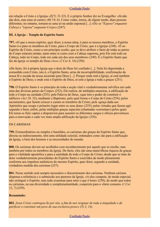 Confrade Paulo

em relação a Cristo e à Igreja» (Ef 5, 31-32). E o próprio Senhor diz no Evangelho: «Já não
são dois, mas uma só carne» (Mt 19, 6). Como vedes, temos, de algum modo, duas pessoas
diferentes; no entanto, tornam-se uma só na união esponsal [...] «Diz-se "Esposo" enquanto
Cabeça e "esposa" enquanto Corpo» (247).

III. A Igreja – Templo do Espírito Santo

797. «O que o nosso espírito, quer dizer, a nossa alma, é para os nossos membros, o Espírito
Santo é-o para os membros de Cristo, para o Corpo de Cristo, que é a Igreja» (248). «É ao
Espírito de Cristo, como a um princípio oculto, que se deve atribuir o facto de todas as partes
do Corpo estarem unidas, tanto entre si como com a Cabeça suprema, pois Ele está todo na
Cabeça, todo no Corpo, todo em cada um dos seus membros» (249). É o Espírito Santo que
faz da Igreja «o templo do Deus vivo» (2 Cor 6, 16) (250):

«De facto, foi à própria Igreja que o dom de Deus foi confiado [...]. Nela foi depositada a
comunhão com Cristo, isto é, o Espírito Santo, arras da incorruptibilidade, confirmação da
nossa fé e escada da nossa ascensão para Deus [...]. Porque onde está a Igreja, aí está também
o Espírito de Deus; e onde está o Espírito de Deus, aí está a Igreja e toda a graça» (251).

798. O Espírito Santo é «o princípio de toda a acção vital e verdadeiramente salvífica em cada
uma das diversas partes do Corpo» (252), Ele realiza, de múltiplas maneiras, a edificação de
todo o Corpo na caridade (253): pela Palavra de Deus, «que tem o poder de construir o
edifício» (Act 20, 32); mediante o Baptismo, pelo qual forma o Corpo de Cristo (254); pelos
sacramentos, que fazem crescer e curam os membros de Cristo; pela «graça dada aos
Apóstolos que ocupa o primeiro lugar entre os seus dons» (255); pelas virtudes que fazem agir
segundo o bem; enfim, pelas múltiplas graças especiais (chamadas «carismas») pelos quais
Ele torna os fiéis «aptos e disponíveis para assumir os diferentes cargos e ofícios proveitosos
para a renovação e cada vez mais ampla edificação da Igreja» (256).

OS CARISMAS

799. Extraordinários ou simples e humildes, os carismas são graças do Espírito Santo que,
directa ou indirectamente, têm uma utilidade eclesial, ordenados como são para a edificação
da Igreja, o bem dos homens e as necessidades do mundo.

800. Os carismas devem ser acolhidos com reconhecimento por aquele que os recebe, mas
também por todos os membros da Igreja. De facto, eles são uma maravilhosa riqueza de graças
para a vitalidade apostólica e para a santidade de todo o Corpo de Cristo; desde que se trate de
dons verdadeiramente procedentes do Espírito Santo e exercidos de modo plenamente
conforme aos impulsos autênticos do mesmo Espírito, quer dizer, segundo a caridade,
verdadeira medida dos carismas (257).

801. Nesse sentido será sempre necessário o discernimento dos carismas. Nenhum carisma
dispensa a referência e a submissão aos pastores da Igreja. «A eles compete, de modo especial,
não extinguir o Espírito, mas tudo examinar para reter o que é bom» (258), de modo que todos
os carismas, na sua diversidade e complementaridade, cooperem para o «bem comum» (1 Cor
12, 7) (259).

Resumindo:

802. Jesus Cristo «entregou-Se por nós, a fim de nos resgatar de toda a iniquidade e de
purificar e constituir um povo de sua exclusiva posse» (Tt 2, 14).

                                               Confrade Paulo
 