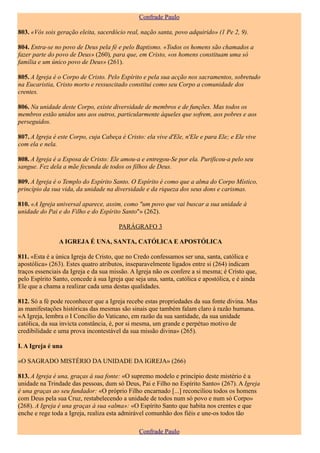 Confrade Paulo

803. «Vós sois geração eleita, sacerdócio real, nação santa, povo adquirido» (1 Pe 2, 9).

804. Entra-se no povo de Deus pela fé e pelo Baptismo. «Todos os homens são chamados a
fazer parte do povo de Deus» (260), para que, em Cristo, «os homens constituam uma só
família e um único povo de Deus» (261).

805. A Igreja é o Corpo de Cristo. Pelo Espírito e pela sua acção nos sacramentos, sobretudo
na Eucaristia, Cristo morto e ressuscitado constitui como seu Corpo a comunidade dos
crentes.

806. Na unidade deste Corpo, existe diversidade de membros e de funções. Mas todos os
membros estão unidos uns aos outros, particularmente àqueles que sofrem, aos pobres e aos
perseguidos.

807. A Igreja é este Corpo, cuja Cabeça é Cristo: ela vive d'Ele, n'Ele e para Ele; e Ele vive
com ela e nela.

808. A Igreja é a Esposa de Cristo: Ele amou-a e entregou-Se por ela. Purificou-a pelo seu
sangue. Fez dela a mãe fecunda de todos os filhos de Deus.

809. A Igreja é o Templo do Espírito Santo. O Espírito é como que a alma do Corpo Místico,
princípio da sua vida, da unidade na diversidade e da riqueza dos seus dons e carismas.

810. «A Igreja universal aparece, assim, como "um povo que vai buscar a sua unidade à
unidade do Pai e do Filho e do Espírito Santo"» (262).

                                        PARÁGRAFO 3

                A IGREJA É UNA, SANTA, CATÓLICA E APOSTÓLICA

811. «Esta é a única Igreja de Cristo, que no Credo confessamos ser una, santa, católica e
apostólica» (263). Estes quatro atributos, inseparavelmente ligados entre si (264) indicam
traços essenciais da Igreja e da sua missão. A Igreja não os confere a si mesma; é Cristo que,
pelo Espírito Santo, concede à sua Igreja que seja una, santa, católica e apostólica, e é ainda
Ele que a chama a realizar cada uma destas qualidades.

812. Só a fé pode reconhecer que a Igreja recebe estas propriedades da sua fonte divina. Mas
as manifestações históricas das mesmas são sinais que também falam claro à razão humana.
«A Igreja, lembra o I Concílio do Vaticano, em razão da sua santidade, da sua unidade
católica, da sua invicta constância, é, por si mesma, um grande e perpétuo motivo de
credibilidade e uma prova incontestável da sua missão divina» (265).

I. A Igreja é una

«O SAGRADO MISTÉRIO DA UNIDADE DA IGREJA» (266)

813. A Igreja é una, graças à sua fonte: «O supremo modelo e princípio deste mistério é a
unidade na Trindade das pessoas, dum só Deus, Pai e Filho no Espírito Santo» (267). A Igreja
é una graças ao seu fundador: «O próprio Filho encarnado [...] reconciliou todos os homens
com Deus pela sua Cruz, restabelecendo a unidade de todos num só povo e num só Corpo»
(268). A Igreja é una graças à sua «alma»: «O Espírito Santo que habita nos crentes e que
enche e rege toda a Igreja, realiza esta admirável comunhão dos fiéis e une-os todos tão

                                                Confrade Paulo
 