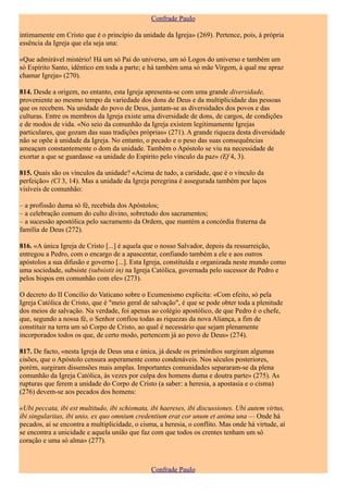 Confrade Paulo

intimamente em Cristo que é o princípio da unidade da Igreja» (269). Pertence, pois, à própria
essência da Igreja que ela seja una:

«Que admirável mistério! Há um só Pai do universo, um só Logos do universo e também um
só Espírito Santo, idêntico em toda a parte; e há também uma só mãe Virgem, à qual me apraz
chamar Igreja» (270).

814. Desde a origem, no entanto, esta Igreja apresenta-se com uma grande diversidade,
proveniente ao mesmo tempo da variedade dos dons de Deus e da multiplicidade das pessoas
que os recebem. Na unidade do povo de Deus, juntam-se as diversidades dos povos e das
culturas. Entre os membros da Igreja existe uma diversidade de dons, de cargos, de condições
e de modos de vida. «No seio da comunhão da Igreja existem legitimamente Igrejas
particulares, que gozam das suas tradições próprias» (271). A grande riqueza desta diversidade
não se opõe à unidade da Igreja. No entanto, o pecado e o peso das suas consequências
ameaçam constantemente o dom da unidade. Também o Apóstolo se viu na necessidade de
exortar a que se guardasse «a unidade do Espírito pelo vínculo da paz» (Ef 4, 3).

815. Quais são os vínculos da unidade? «Acima de tudo, a caridade, que é o vínculo da
perfeição» (Cl 3, 14). Mas a unidade da Igreja peregrina é assegurada também por laços
visíveis de comunhão:

– a profissão duma só fé, recebida dos Apóstolos;
– a celebração comum do culto divino, sobretudo dos sacramentos;
– a sucessão apostólica pelo sacramento da Ordem, que mantém a concórdia fraterna da
família de Deus (272).

816. «A única Igreja de Cristo [...] é aquela que o nosso Salvador, depois da ressurreição,
entregou a Pedro, com o encargo de a apascentar, confiando também a ele e aos outros
apóstolos a sua difusão e governo [...]. Esta Igreja, constituída e organizada neste mundo como
uma sociedade, subsiste (subsistit in) na Igreja Católica, governada pelo sucessor de Pedro e
pelos bispos em comunhão com ele» (273).

O decreto do II Concílio do Vaticano sobre o Ecumenismo explicita: «Com efeito, só pela
Igreja Católica de Cristo, que é "meio geral de salvação", é que se pode obter toda a plenitude
dos meios de salvação. Na verdade, foi apenas ao colégio apostólico, de que Pedro é o chefe,
que, segundo a nossa fé, o Senhor confiou todas as riquezas da nova Aliança, a fim de
constituir na terra um só Corpo de Cristo, ao qual é necessário que sejam plenamente
incorporados todos os que, de certo modo, pertencem já ao povo de Deus» (274).

817. De facto, «nesta Igreja de Deus una e única, já desde os primórdios surgiram algumas
cisões, que o Apóstolo censura asperamente como condenáveis. Nos séculos posteriores,
porém, surgiram dissensões mais amplas. Importantes comunidades separaram-se da plena
comunhão da Igreja Católica, às vezes por culpa dos homens duma e doutra parte» (275). As
rupturas que ferem a unidade do Corpo de Cristo (a saber: a heresia, a apostasia e o cisma)
(276) devem-se aos pecados dos homens:

«Ubi peccata, ibi est multitudo, ibi schismata, ibi haereses, ibi discussiones. Ubi autem virtus,
ibi singularitas, ibi unio, ex quo omnium credentium erat cor unum et anima una — Onde há
pecados, aí se encontra a multiplicidade, o cisma, a heresia, o conflito. Mas onde há virtude, aí
se encontra a unicidade e aquela união que faz com que todos os crentes tenham um só
coração e uma só alma» (277).



                                                Confrade Paulo
 