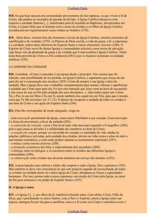 Confrade Paulo

818. Os que hoje nascem em comunidades provenientes de tais rupturas, «e que vivem a fé de
Cristo, não podem ser acusados do pecado da divisão. A Igreja Católica abraça-os com
respeito e caridade fraterna [...]. Justificados pela fé recebida no Baptismo, incorporados em
Cristo, é a justo título que se honram com o nome de cristãos e os filhos da Igreja Católica
reconhecem-nos legitimamente como irmãos no Senhor» (278).

819. Além disso, existem fora das fronteiras visíveis da Igreja Católica, «muitos elementos de
santificação e de verdade» (279): «a Palavra de Deus escrita, a vida da graça, a fé, a esperança
e a caridade, outros dons interiores do Espírito Santo e outros elementos visíveis» (280). O
Espírito de Cristo serve-Se destas Igrejas e comunidades eclesiais como meios de salvação,
cuja força vem da plenitude da graça e da verdade que Cristo confiou à Igreja Católica. Todos
estes bens provêm de Cristo e a Ele conduzem (281) e por si mesmos reclamam «a unidade
católica» (282).

A CAMINHO DA UNIDADE

820. A unidade, «Cristo a concedeu à sua Igreja desde o princípio. Nós cremos que ela
subsiste, sem possibilidade de ser perdida, na Igreja Católica, e esperamos que cresça de dia
para dia até à consumação dos séculos» (283). Cristo dá sempre à sua Igreja o dom da
unidade. Mas a Igreja deve orar e trabalhar constantemente para manter, reforçar e aperfeiçoar
a unidade que Cristo quer para ela. Foi por esta intenção que Jesus orou na hora da sua paixão
e não cessa de orar ao Pai pela unidade dos seus discípulos: «...Que todos sejam um. Como
Tu, ó Pai, és um em Mim e Eu em Ti, assim também eles sejam um em Nós, para que o mundo
creia que Tu Me enviaste» (Jo 17, 21). O desejo de recuperar a unidade de todos os cristãos é
um dom de Cristo e um apelo do Espírito Santo (284).

821. Para lhe corresponder de modo adequado, exige-se:

– uma renovação permanente da Igreja, numa maior fidelidade à sua vocação. Essa renovação
é a força do movimento a favor da unidade (285);
– a conversão do coração, «com o fim levar uma vida mais pura segundo o Evangelho» (286),
pois o que causa as divisões é a infidelidade dos membros ao dom de Cristo;
– a oração em comum, porque «a conversão do coração e a santidade de vida. unidas às
orações, públicas e privadas, pela unidade dos cristãos, devem ser tidas como a alma de todo o
movimento ecuménico, e com razão podem chamar-se ecumenismo espiritual» (287);
– o mútuo conhecimento fraterno (288);
– a formação ecuménica dos fiéis, e especialmente dos sacerdotes (289);
– o diálogo entre os teólogos, e os encontros entre os cristãos das diferentes Igrejas e
comunidades (290);
– a colaboração entre cristãos nos diversos domínios do serviço dos homens »(291).

822. A preocupação com realizar a união «diz respeito a toda a Igreja, fiéis e pastores» (292).
Mas também se deve «ter consciência de que este projecto sagrado da reconciliação de todos
os cristãos na unidade duma só e única Igreja de Cristo, ultrapassa as forças e capacidades
humanas». Por isso, pomos toda a nossa esperança «na oração de Cristo pela Igreja, no amor
do Pai para connosco e no poder do Espírito Santo» (293).

II. A Igreja é santa

823. «A Igreja é [...], aos olhos da fé, indefectivelmente santa. Com efeito, Cristo, Filho de
Deus, que é proclamado «o único Santo», com o Pai e o Espírito, amou a Igreja como sua
esposa, entregou-Se por ela para a santificar, uniu-a a Si como seu Corpo e cumulou-a com o


                                               Confrade Paulo
 