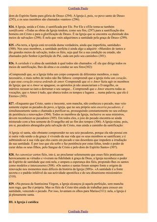 Confrade Paulo

dom do Espírito Santo para glória de Deus» (294). A Igreja é, pois, «o povo santo de Deus»
(295), e os seus membros são chamados «santos» (296).

824. A Igreja, unida a Cristo, é santificada por Ele. Por Ele e n'Ele toma-se também
santificante. «Todas as obras da Igreja tendem, como seu fim, (297) para a santificação dos
homens em Cristo e para a glorificação de Deus». É na Igreja que se encontra «a plenitude dos
meios de salvação» (298). É nela que «nós adquirimos a santidade pela graça de Deus» (299).

825. «Na terra, a Igreja está revestida duma verdadeira, ainda que imperfeita, santidade»
(300). Nos seus membros, a santidade perfeita é ainda algo a adquirir: «Munidos de tantos e
tão grandes meios de salvação, todos os fiéis, seja qual for a sua condição ou estado, são
chamados pelo Senhor à perfeição do Pai, cada um pelo seu caminho» (301).

826. A caridade é a alma da santidade à qual todos são chamados: «É ela que dirige todos os
meios de santificação, lhes dá alma e os conduz ao seu fim»(302):

«Compreendi que, se a Igreja tinha um corpo composto de diferentes membros, o mais
necessário, o mais nobre de todos não lhe faltava: compreendi que a igreja tinha um coração,
e que esse coração estava ardendo de amor. Compreendi que só o Amor fazia agir os membros
da Igreja; que se o Amor se apagasse, os apóstolos já não anunciariam o Evangelho, os
mártires recusar-se-iam a derramar o seu sangue... Compreendi que o Amor encerra todas as
vocações, que o Amor é tudo, que abarca todos os tempos e lugares ... numa palavra, que ele é
Eterno» (303).

827. «Enquanto que Cristo, santo e inocente, sem mancha, não conheceu o pecado, mas veio
somente expiar os pecados do povo, a Igreja, que no seu próprio seio encerra pecadores, é
simultaneamente santa e chamada a purificar-se, prosseguindo constantemente no seu esforço
de penitência e renovação» (304). Todos os membros da Igreja, inclusive os seus ministros,
devem reconhecer-se pecadores (305). Em todos eles, o joio do pecado encontra-se ainda
misturado com a boa semente do Evangelho até ao fim dos tempos (306). A Igreja reúne, pois,
em si, pecadores abrangidos pela salvação de Cristo, mas ainda a caminho da santificação:

A Igreja «é santa, não obstante compreender no seu seio pecadores, porque ela não possui em
si outra vida senão a da graça: é vivendo da sua vida que os seus membros se santificam; e é
subtraindo-se à sua vida que eles caem em pecado e nas desordens que impedem a irradiação
da sua santidade. É por isso que ela sofre e faz penitência por estas faltas, tendo o poder de
curar delas os seus filhos, pelo Sangue de Cristo e pelo dom do Espírito Santo» (307).

828. Ao canonizar certos fiéis, isto é, ao proclamar solenemente que esses fiéis praticaram
heroicamente as virtudes e viveram na fidelidade à graça de Deus, a Igreja reconhece o poder
do Espírito de santidade que está nela, e ampara a esperança dos fiéis, propondo-lhes os santos
como modelos e intercessores (308). «Os santos e santas foram sempre fonte e origem de
renovação nos momentos mais difíceis da história da Igreja (309)». «A santidade é a fonte
secreta e o padrão infalível da sua actividade apostólica e do seu dinamismo missionário»
(310).

829. «Na pessoa da Santíssima Virgem, a Igreja alcançou já aquela perfeição, sem mancha
nem ruga, que lhe é própria. Mas os fiéis de Cristo têm ainda de trabalhar para crescer em
santidade, vencendo o pecado. Por isso, levantam os olhos para Maria»(311): nela, a Igreja é
já plenamente santa.

III. A Igreja é católica

                                               Confrade Paulo
 