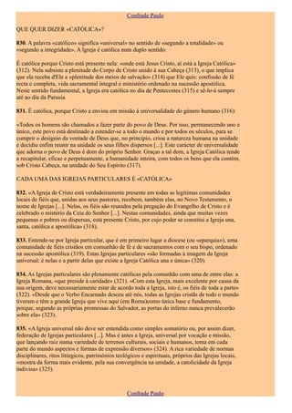 Confrade Paulo

QUE QUER DIZER «CATÓLICA»?

830. A palavra «católico» significa «universal» no sentido de «segundo a totalidade» ou
«segundo a integridade». A Igreja é católica num duplo sentido:

É católica porque Cristo está presente nela: «onde está Jesus Cristo, aí está a Igreja Católica»
(312). Nela subsiste a plenitude do Corpo de Cristo unido à sua Cabeça (313), o que implica
que ela receba d'Ele a «plenitude dos meios de salvação» (314) que Ele quis: confissão de fé
recta e completa, vida sacramental integral e ministério ordenado na sucessão apostólica.
Neste sentido fundamental, a Igreja era católica no dia de Pentecostes (315) e sê-lo-á sempre
até ao dia da Parusia.

831. É católica, porque Cristo a enviou em missão à universalidade do género humano (316):

«Todos os homens são chamados a fazer parte do povo de Deus. Por isso, permanecendo uno e
único, este povo está destinado a estender-se a todo o mundo e por todos os séculos, para se
cumprir o desígnio da vontade de Deus que, no princípio, criou a natureza humana na unidade
e decidiu enfim reunir na unidade os seus filhos dispersos [...]. Este carácter de universalidade
que adorna o povo de Deus é dom do próprio Senhor. Graças a tal dom, a Igreja Católica tende
a recapitular, eficaz e perpetuamente, a humanidade inteira, com todos os bens que ela contém,
sob Cristo Cabeça, na unidade do Seu Espírito (317).

CADA UMA DAS IGREJAS PARTICULARES É «CATÓLICA»

832. «A Igreja de Cristo está verdadeiramente presente em todas as legítimas comunidades
locais de fiéis que, unidas aos seus pastores, recebem, também elas, no Novo Testamento, o
nome de Igrejas [...]. Nelas, os fiéis são reunidos pela pregação do Evangelho de Cristo e é
celebrado o mistério da Ceia do Senhor [...]. Nestas comunidades, ainda que muitas vezes
pequenas e pobres ou dispersas, está presente Cristo, por cujo poder se constitui a Igreja una,
santa, católica e apostólica» (318).

833. Entende-se por Igreja particular, que é em primeiro lugar a diocese (ou «eparquia»), uma
comunidade de fiéis cristãos em comunhão de fé e de sacramentos com o seu bispo, ordenado
na sucessão apostólica (319). Estas Igrejas particulares «são formadas à imagem da Igreja
universal; é nelas e a partir delas que existe a Igreja Católica una e única» (320).

834. As Igrejas particulares são plenamente católicas pela comunhão com uma de entre elas: a
Igreja Romana, «que preside à caridade» (321). «Com esta Igreja, mais excelente por causa da
sua origem, deve necessariamente estar de acordo toda a Igreja, isto é, os fiéis de toda a parte»
(322). «Desde que o Verbo Encarnado desceu até nós, todas as Igrejas cristãs de todo o mundo
tiveram e têm a grande Igreja que vive aqui (em Roma)como única base e fundamento,
porque, segundo as próprias promessas do Salvador, as portas do inferno nunca prevalecerão
sobre ela» (323).

835. «A Igreja universal não deve ser entendida como simples somatório ou, por assim dizer,
federação de Igrejas particulares [...]. Mas é antes a Igreja, universal por vocação e missão,
que lançando raiz numa variedade de terrenos culturais, sociais e humanos, toma em cada
parte do mundo aspectos e formas de expressão diversos» (324). A rica variedade de normas
disciplinares, ritos litúrgicos, patrimónios teológicos e espirituais, próprios das Igrejas locais,
«mostra da forma mais evidente, pela sua convergência na unidade, a catolicidade da Igreja
indivisa» (325).



                                                 Confrade Paulo
 