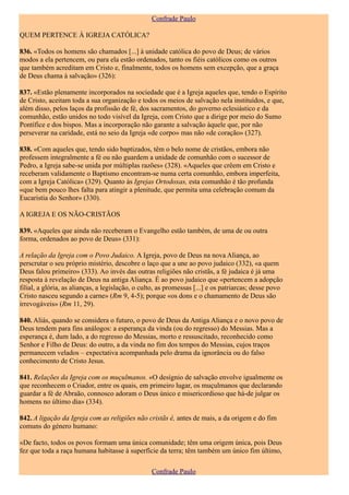 Confrade Paulo

QUEM PERTENCE À IGREJA CATÓLICA?

836. «Todos os homens são chamados [...] à unidade católica do povo de Deus; de vários
modos a ela pertencem, ou para ela estão ordenados, tanto os fiéis católicos como os outros
que também acreditam em Cristo e, finalmente, todos os homens sem excepção, que a graça
de Deus chama à salvação» (326):

837. «Estão plenamente incorporados na sociedade que é a Igreja aqueles que, tendo o Espírito
de Cristo, aceitam toda a sua organização e todos os meios de salvação nela instituídos, e que,
além disso, pelos laços da profissão de fé, dos sacramentos, do governo eclesiástico e da
comunhão, estão unidos no todo visível da Igreja, com Cristo que a dirige por meio do Sumo
Pontífice e dos bispos. Mas a incorporação não garante a salvação àquele que, por não
perseverar na caridade, está no seio da Igreja «de corpo» mas não «de coração» (327).

838. «Com aqueles que, tendo sido baptizados, têm o belo nome de cristãos, embora não
professem integralmente a fé ou não guardem a unidade de comunhão com o sucessor de
Pedro, a Igreja sabe-se unida por múltiplas razões» (328). «Aqueles que crêem em Cristo e
receberam validamente o Baptismo encontram-se numa certa comunhão, embora imperfeita,
com a Igreja Católica» (329). Quanto às Igrejas Ortodoxas, esta comunhão é tão profunda
«que bem pouco lhes falta para atingir a plenitude, que permita uma celebração comum da
Eucaristia do Senhor» (330).

A IGREJA E OS NÃO-CRISTÃOS

839. «Aqueles que ainda não receberam o Evangelho estão também, de uma de ou outra
forma, ordenados ao povo de Deus» (331):

A relação da Igreja com o Povo Judaico. A Igreja, povo de Deus na nova Aliança, ao
perscrutar o seu próprio mistério, descobre o laço que a une ao povo judaico (332), «a quem
Deus falou primeiro» (333). Ao invés das outras religiões não cristãs, a fé judaica é já uma
resposta à revelação de Deus na antiga Aliança. É ao povo judaico que «pertencem a adopção
filial, a glória, as alianças, a legislação, o culto, as promessas [...] e os patriarcas; desse povo
Cristo nasceu segundo a carne» (Rm 9, 4-5); porque «os dons e o chamamento de Deus são
irrevogáveis» (Rm 11, 29).

840. Aliás, quando se considera o futuro, o povo de Deus da Antiga Aliança e o novo povo de
Deus tendem para fins análogos: a esperança da vinda (ou do regresso) do Messias. Mas a
esperança é, dum lado, a do regresso do Messias, morto e ressuscitado, reconhecido como
Senhor e Filho de Deus: do outro, a da vinda no fim dos tempos do Messias, cujos traços
permanecem velados – expectativa acompanhada pelo drama da ignorância ou do falso
conhecimento de Cristo Jesus.

841. Relações da Igreja com os muçulmanos. «O desígnio de salvação envolve igualmente os
que reconhecem o Criador, entre os quais, em primeiro lugar, os muçulmanos que declarando
guardar a fé de Abraão, connosco adoram o Deus único e misericordioso que há-de julgar os
homens no último dia» (334).

842. A ligação da Igreja com as religiões não cristãs é, antes de mais, a da origem e do fim
comuns do género humano:

«De facto, todos os povos formam uma única comunidade; têm uma origem única, pois Deus
fez que toda a raça humana habitasse à superfície da terra; têm também um único fim último,

                                                  Confrade Paulo
 