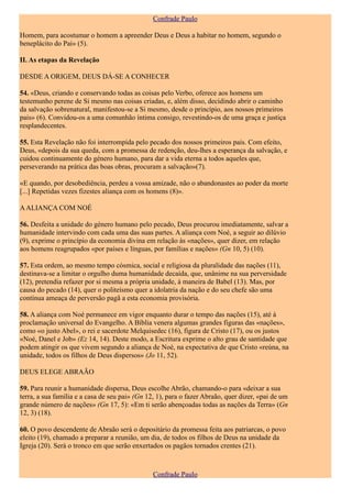 Confrade Paulo

Homem, para acostumar o homem a apreender Deus e Deus a habitar no homem, segundo o
beneplácito do Pai» (5).

II. As etapas da Revelação

DESDE A ORIGEM, DEUS DÁ-SE A CONHECER

54. «Deus, criando e conservando todas as coisas pelo Verbo, oferece aos homens um
testemunho perene de Si mesmo nas coisas criadas, e, além disso, decidindo abrir o caminho
da salvação sobrenatural, manifestou-se a Si mesmo, desde o princípio, aos nossos primeiros
pais» (6). Convidou-os a uma comunhão íntima consigo, revestindo-os de uma graça e justiça
resplandecentes.

55. Esta Revelação não foi interrompida pelo pecado dos nossos primeiros pais. Com efeito,
Deus, «depois da sua queda, com a promessa de redenção, deu-lhes a esperança da salvação, e
cuidou continuamente do género humano, para dar a vida eterna a todos aqueles que,
perseverando na prática das boas obras, procuram a salvação»(7).

«E quando, por desobediência, perdeu a vossa amizade, não o abandonastes ao poder da morte
[...] Repetidas vezes fizestes aliança com os homens (8)».

A ALIANÇA COM NOÉ

56. Desfeita a unidade do género humano pelo pecado, Deus procurou imediatamente, salvar a
humanidade intervindo com cada uma das suas partes. A aliança com Noé, a seguir ao dilúvio
(9), exprime o princípio da economia divina em relação às «nações», quer dizer, em relação
aos homens reagrupados «por países e línguas, por famílias e nações» (Gn 10, 5) (10).

57. Esta ordem, ao mesmo tempo cósmica, social e religiosa da pluralidade das nações (11),
destinava-se a limitar o orgulho duma humanidade decaída, que, unânime na sua perversidade
(12), pretendia refazer por si mesma a própria unidade, à maneira de Babel (13). Mas, por
causa do pecado (14), quer o politeísmo quer a idolatria da nação e do seu chefe são uma
contínua ameaça de perversão pagã a esta economia provisória.

58. A aliança com Noé permanece em vigor enquanto durar o tempo das nações (15), até à
proclamação universal do Evangelho. A Bíblia venera algumas grandes figuras das «nações»,
como «o justo Abel», o rei e sacerdote Melquisedec (16), figura de Cristo (17), ou os justos
«Noé, Danel e Job» (Ez 14, 14). Deste modo, a Escritura exprime o alto grau de santidade que
podem atingir os que vivem segundo a aliança de Noé, na expectativa de que Cristo «reúna, na
unidade, todos os filhos de Deus dispersos» (Jo 11, 52).

DEUS ELEGE ABRAÃO

59. Para reunir a humanidade dispersa, Deus escolhe Abrão, chamando-o para «deixar a sua
terra, a sua família e a casa de seu pai» (Gn 12, 1), para o fazer Abraão, quer dizer, «pai de um
grande número de nações» (Gn 17, 5): «Em ti serão abençoadas todas as nações da Terra» (Gn
12, 3) (18).

60. O povo descendente de Abraão será o depositário da promessa feita aos patriarcas, o povo
eleito (19), chamado a preparar a reunião, um dia, de todos os filhos de Deus na unidade da
Igreja (20). Será o tronco em que serão enxertados os pagãos tornados crentes (21).



                                                Confrade Paulo
 