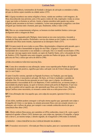 Confrade Paulo

Deus, cuja providência, testemunhos de bondade e desígnio de salvação se estendem a todos,
até que os eleitos sejam reunidos na cidade santa» (335).

843. A Igreja reconhece nas outras religiões a busca, «ainda nas sombras e sob imagens», do
Deus desconhecido mas próximo, pois é Ele quem a todos dá vida, respiração e todas as coisas
e quer que todos os homens se salvem. Assim, a Igreja considera tudo quanto nas outras
religiões pode encontrar-se de bom e verdadeiro, «como uma preparação evangélica e um dom
d'Aquele que ilumina todo o homem, para que, finalmente, tenha a vida» (336).

844. Mas no seu comportamento religioso, os homens revelam também limites e erros que
desfiguram neles a imagem de Deus:

«Muitas vezes, enganados pelo Maligno, transviaram-se nos seus raciocínios, trocando a
verdade de Deus pela mentira. Preferindo o serviço da criatura ao do Criador, ou vivendo e
morrendo sem Deus neste mundo, expuseram-se ao desespero final» (337).

845. Foi para reunir de novo todos os seus filhos, desorientados e dispersos pelo pecado, que o
Pai quis reunir toda a humanidade na Igreja do seu Filho. A Igreja é o lugar onde a
humanidade deve reencontrar a sua unidade e a salvação. Ela é «o mundo reconciliado» (338);
é a nau que «navega segura neste mundo, ao sopro do Espírito Santo, sob a vela panda da Cruz
do Senhor» (339). Segundo uma outra imagem, querida aos Padres da Igreja, ela é figurada
pela arca de Noé, a única que salva do dilúvio (340).

«FORA DA IGREJA NÃO HÁ SALVAÇÃO»

846. Como deve entender-se esta afirmação, tantas vezes repetida pelos Padres da Igreja?
Formulada de modo positivo, significa que toda a salvação vem de Cristo-Cabeça pela Igreja
que é o seu Corpo:

O santo Concílio «ensina, apoiado na Sagrada Escritura e na Tradição, que esta Igreja,
peregrina na terra, é necessária à salvação. De facto, só Cristo é mediador e caminho de
salvação. Ora, Ele torna-Se-nos presente no seu Corpo, que é a Igreja. Ao afirmar-nos
expressamente a necessidade da fé e do Baptismo, Cristo confirma-nos, ao mesmo tempo, a
necessidade da própria Igreja, na qual os homens entram pela porta do Baptismo. É por isso
que não se podem salvar aqueles que, não ignorando que Deus, por Jesus Cristo, fundou a
Igreja Católica como necessária, se recusam a entrar nela ou a nela perseverar» (341).

847. Esta afirmação não visa aqueles que, sem culpa da sua parte, ignoram Cristo e a sua
igreja:

«Com efeito, também podem conseguir a salvação eterna aqueles que, ignorando sem culpa o
Evangelho de Cristo e a sua Igreja, no entanto procuram Deus com um coração sincero e se
esforçam, sob o influxo da graça, por cumprir a sua vontade conhecida através do que a
consciência lhes dita» (342).

848. «Muito embora Deus possa, por caminhos só d'Ele conhecidos, trazer à fé, «sem a qual é
impossível agradar a Deus» (343), homens que, sem culpa sua, ignoram o Evangelho, a Igreja
tem o dever e, ao mesmo tempo, o direito sagrado, de evangelizar» (344) todos os homens.

A MISSÃO – UMA EXIGÊNCIA DA CATOLICIDADE DA IGREJA

849. O mandato missionário. «Enviada por Deus às nações, para ser o sacramento universal da

                                              Confrade Paulo
 