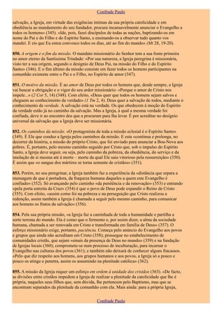 Confrade Paulo

salvação, a Igreja, em virtude das exigências íntimas da sua própria catolicidade e em
obediência ao mandamento do seu fundador, procura incansavelmente anunciar o Evangelho a
todos os homens» (345). «Ide, pois, fazei discípulos de todas as nações, baptizando-os em
nome do Pai e do Filho e do Espírito Santo, e ensinando-os a observar tudo quanto vos
mandei. E eis que Eu estou convosco todos os dias, até ao fim do mundo» (Mt 28, 19-20).

850. A origem e o fim da missão. O mandato missionário do Senhor tem a sua fonte primeira
no amor eterno da Santíssima Trindade: «Por sua natureza, a Igreja peregrina é missionária,
visto ter a sua origem, segundo o desígnio de Deus Pai, na missão do Filho e do Espírito
Santo» (346). E o fim último da missão consiste em fazer todos os homens participantes na
comunhão existente entre o Pai e o Filho, no Espírito de amor (347).

851. O motivo da missão. É ao amor de Deus por todos os homens que, desde sempre, a Igreja
vai buscar a obrigação e o vigor do seu ardor missionário: «Porque o amor de Cristo nos
impele...» (2 Cor 5, 14) (348). Com efeito, «Deus quer que todos os homens sejam salvos e
cheguem ao conhecimento da verdade» (1 Tm 2, 4). Deus quer a salvação de todos, mediante o
conhecimento da verdade. A salvação está na verdade. Os que obedecem à moção do Espírito
da verdade estão já no caminho da salvação. Mas a Igreja, à qual a mesma verdade foi
confiada, deve ir ao encontro dos que a procuram para lha levar. É por acreditar no desígnio
universal da salvação que a Igreja deve ser missionária.

852. Os caminhos da missão. «O protagonista de toda a missão eclesial é o Espírito Santo»
(349). É Ele que conduz a Igreja pelos caminhos da missão. E esta «continua e prolonga, no
decorrer da história, a missão do próprio Cristo, que foi enviado para anunciar a Boa-Nova aos
pobres. É, portanto, pelo mesmo caminho seguido por Cristo que, sob o impulso do Espírito
Santo, a Igreja deve seguir, ou seja, pelo caminho da pobreza, da obediência, do serviço e da
imolação de si mesma até à morte – morte da qual Ele saiu vitorioso pela ressurreição» (350).
É assim que «o sangue dos mártires se torna semente de cristãos» (351).

853. Porém, no seu peregrinar, a Igreja também faz a experiência da «distância que separa a
mensagem de que é portadora, da fraqueza humana daqueles a quem este Evangelho é
confiado» (352). Só avançando pelo caminho «da penitência e da renovação» (353) e entrando
«pela porta estreita da Cruz» (354) é que o povo de Deus pode expandir o Reino de Cristo
(355). Com efeito, «assim como foi na pobreza e na perseguição que Cristo realizou a
redenção, assim também a Igreja é chamada a seguir pelo mesmo caminho, para comunicar
aos homens os frutos da salvação» (356).

854. Pela sua própria missão, «a Igreja faz a caminhada de toda a humanidade e partilha a
sorte terrena do mundo. Ela é como que o fermento e, por assim dizer, a alma da sociedade
humana, chamada a ser renovada em Cristo e transformada em família de Deus» (357). O
esforço missionário exige, portanto, paciência. Começa pelo anúncio do Evangelho aos povos
e grupos que ainda não acreditam em Cristo (358); prossegue no estabelecimento de
comunidades cristãs, que sejam «sinais da presença de Deus no mundo» (359) e na fundação
de Igrejas locais (360); compromete-se num processo de inculturação, para incarnar o
Evangelho nas culturas dos povos (361); e também não deixará de conhecer alguns fracassos.
«Pelo que diz respeito aos homens, aos grupos humanos e aos povos, a Igreja só a pouco e
pouco os atinge e penetra, assim os assumindo na plenitude católica» (362).

855. A missão da Igreja requer um esforço em ordem à unidade dos cristãos (363). «De facto,
as divisões entre cristãos impedem a Igreja de realizar a plenitude da catolicidade que lhe é
própria, naqueles seus filhos que, sem dúvida, lhe pertencem pelo Baptismo, mas que se
encontram separados da plenitude da comunhão com ela. Mais ainda: para a própria Igreja,


                                              Confrade Paulo
 