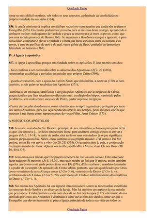 Confrade Paulo

torna-se mais difícil exprimir, sob todos os seus aspectos, a plenitude da catolicidade na
própria realidade da sua vida» (364).

856. A tarefa missionária implica um diálogo respeitoso com aqueles que ainda não aceitam o
Evangelho (365). Os crentes podem tirar proveito para si mesmos deste diálogo, aprendendo a
conhecer melhor «tudo quanto de verdade e graça se encontrava já entre os povos, como que
por uma secreta presença de Deus» (366). Se anunciam a Boa-Nova aos que a ignoram, é para
consolidar, completar e elevar a verdade e o bem que Deus espalhou entre os homens e os
povos, e para os purificar do erro e do mal, «para glória de Deus, confusão do demónio e
felicidade do homem» (367).

IV. A Igreja é apostólica

857. A Igreja é apostólica, porque está fundada sobre os Apóstolos. E isso em três sentidos:

– foi e continua a ser construída sobre o «alicerce dos Apóstolos» (Ef 2, 20 (368)),
testemunhas escolhidas e enviadas em missão pelo próprio Cristo (369);

– guarda e transmite, com a ajuda do Espírito Santo que nela habita, a doutrina (370), o bom
depósito, as sãs palavras recebidas dos Apóstolos (371);

-continua a ser ensinada, santificada e dirigida pelos Apóstolos até ao regresso de Cristo,
graças àqueles que lhes sucedem no ofício pastoral: o colégio dos bispos, «assistido pelos
presbíteros, em união com o sucessor de Pedro, pastor supremo da Igreja»:

«Pastor eterno, não abandonais o vosso rebanho, mas sempre o guardais e protegeis por meio
dos santos Apóstolos, para que seja conduzido através dos tempos, pelos mesmos chefes que
pusestes à sua frente como representantes do vosso Filho, Jesus Cristo» (373).

A MISSÃO DOS APÓSTOLOS

858. Jesus é o enviado do Pai. Desde o princípio do seu ministério, «chamou para junto de Si
os que Lhe aprouve [...] e deles estabeleceu Doze, para andarem consigo e para os enviar a
pregar» (Mc 3, 13-14). A partir de então, eles serão os seus «enviados» (é o que significa a
palavra grega apostoloi). Neles, Jesus continua a sua própria missão: «Tal como o Pai Me
enviou, assim Eu vos envio a vós» (Jo 20, 21) (374). O seu ministério é, pois, a continuação
da própria missão de Jesus: «Quem vos acolhe, acolhe-Me a Mim», disse Ele aos Doze (Mt
10, 40) (375).

859. Jesus uniu-os à missão que Ele próprio recebera do Pai: «assim como o Filho não pode
fazer nada por Si mesmo» (Jo 5, 19.30), mas tudo recebe do Pai que O enviou, assim também
aqueles que Jesus envia nada podem fazer sem Ele (376); d'Ele recebem o mandato da missão
e o poder de o cumprir. Os apóstolos de Cristo sabem, portanto, que são qualificados por Deus
como «ministros de uma Aliança nova» (2 Cor 3, 6), «ministros de Deus» (2 Cor 6, 4),
«embaixadores de Cristo» (2 Cor 5, 20), «servidores de Cristo e administradores dos mistérios
de Deus» (1 Cor 4, 1).

860. No múnus dos Apóstolos há um aspecto intransmissível: serem as testemunhas escolhidas
da ressurreição do Senhor e os alicerces da Igreja. Mas há também um aspecto da sua missão
que permanece. Cristo prometeu estar com eles até ao fim dos tempos (377). «A missão divina
confiada por Jesus aos Apóstolos é destinada a durar até ao fim dos séculos, uma vez que o
Evangelho que devem transmitir é, para a Igreja, princípio de toda a sua vida em todos os

                                                Confrade Paulo
 