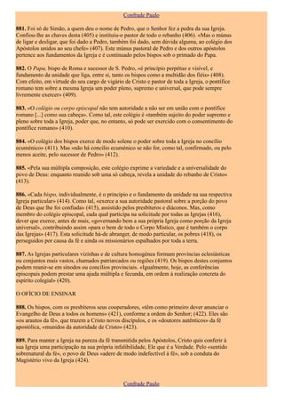 Confrade Paulo

881. Foi só de Simão, a quem deu o nome de Pedro, que o Senhor fez a pedra da sua Igreja.
Confiou-lhe as chaves desta (405) e instituiu-o pastor de todo o rebanho (406). «Mas o múnus
de ligar e desligar, que foi dado a Pedro, também foi dado, sem dúvida alguma, ao colégio dos
Apóstolos unidos ao seu chefe» (407). Este múnus pastoral de Pedro e dos outros apóstolos
pertence aos fundamentos da Igreja e é continuado pelos bispos sob o primado do Papa.

882. O Papa, bispo de Roma e sucessor de S. Pedro, «é princípio perpétuo e visível, e
fundamento da unidade que liga, entre si, tanto os bispos como a multidão dos fiéis» (408).
Com efeito, em virtude do seu cargo de vigário de Cristo e pastor de toda a Igreja, o pontífice
romano tem sobre a mesma Igreja um poder pleno, supremo e universal, que pode sempre
livremente exercer» (409).

883. «O colégio ou corpo episcopal não tem autoridade a não ser em união com o pontífice
romano [...] como sua cabeça». Como tal, este colégio é «também sujeito do poder supremo e
pleno sobre toda a Igreja, poder que, no entanto, só pode ser exercido com o consentimento do
pontífice romano» (410).

884. «O colégio dos bispos exerce de modo solene o poder sobre toda a Igreja no concílio
ecuménico» (411). Mas «não há concilio ecuménico se não for, como tal, confirmado, ou pelo
menos aceite, pelo sucessor de Pedro» (412).

885. «Pela sua múltipla composição, este colégio exprime a variedade e a universalidade do
povo de Deus: enquanto reunido sob uma só cabeça, revela a unidade do rebanho de Cristo»
(413).

886. «Cada bispo, individualmente, é o princípio e o fundamento da unidade na sua respectiva
Igreja particular» (414). Como tal, «exerce a sua autoridade pastoral sobre a porção do povo
de Deus que lhe foi confiada» (415), assistido pelos presbíteros e diáconos. Mas, como
membro do colégio episcopal, cada qual participa na solicitude por todas as Igrejas (416),
dever que exerce, antes de mais, «governando bem a sua própria Igreja como porção da Igreja
universal», contribuindo assim «para o bem de todo o Corpo Místico, que é também o corpo
das Igrejas» (417). Esta solicitude há-de abranger, de modo particular, os pobres (418), os
perseguidos por causa da fé e ainda os missionários espalhados por toda a terra.

887. As Igrejas particulares vizinhas e de cultura homogénea formam províncias eclesiásticas
ou conjuntos mais vastos, chamados patriarcados ou regiões (419). Os bispos destes conjuntos
podem reunir-se em sínodos ou concílios provinciais. «Igualmente, hoje, as conferências
episcopais podem prestar uma ajuda múltipla e fecunda, em ordem à realização concreta do
espírito colegial» (420).

O OFÍCIO DE ENSINAR

888. Os bispos, com os presbíteros seus cooperadores, «têm como primeiro dever anunciar o
Evangelho de Deus a todos os homens» (421), conforme a ordem do Senhor; (422). Eles são
«os arautos da fé», que trazem a Cristo novos discípulos, e os «doutores autênticos» da fé
apostólica, «munidos da autoridade de Cristo» (423).

889. Para manter a Igreja na pureza da fé transmitida pelos Apóstolos, Cristo quis conferir à
sua Igreja uma participação na sua própria infalibilidade, Ele que é a Verdade. Pelo «sentido
sobrenatural da fé», o povo de Deus «adere de modo indefectível à fé», sob a conduta do
Magistério vivo da Igreja (424).



                                               Confrade Paulo
 