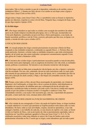 Confrade Paulo

transviados. Não se furte a atender os que de si dependem, rodeando-os de carinho, como a
verdadeiros filhos [...]. Quanto aos fiéis, devem viver unidos ao seu bispo como a Igreja a
Jesus Cristo e Jesus Cristo ao Pai» (435).

«Segui todos o bispo, como Jesus Cristo o Pai; e o presbitério como se fossem os Apóstolos;
quanto aos diáconos, respeitai-os como à lei de Deus. Ninguém faça, à margem do bispo, nada
do que diga respeito à Igreja» (436).

II. Os fiéis leigos

897. «Por leigos entendem-se aqui todos os cristãos com excepção dos membros da ordem
sacra ou do estado religioso reconhecido pela Igreja, isto é, os fiéis que, incorporados em
Cristo pelo Baptismo, constituídos em povo de Deus e feitos participantes, a seu modo, da
função sacerdotal, profética e real de Cristo, exercem, pela parte que lhes toca, na Igreja e no
mundo, a missão de todo o povo cristão» (437).

A VOCAÇÃO DOS LEIGOS

898. «A vocação própria dos leigos consiste precisamente em procurar o Reino de Deus
ocupando-se das realidades temporais e ordenando-as segundo Deus [...]. Pertence-lhes, de
modo particular, iluminar e orientar todas as realidades temporais a que estão estreitamente
ligados, de tal modo que elas sejam realizadas e prosperem constantemente segundo Cristo,
para glória do Criador e Redentor» (438).

899. A iniciativa dos cristãos leigos é particularmente necessária quando se trata de descobrir,
de inventar meios para impregnar, com as exigências da doutrina e da vida cristã, as realidades
sociais, políticas e económicas. Tal iniciativa é um elemento normal da vida da Igreja:

«Os fiéis leigos estão na linha mais avançada da vida da Igreja: por eles, a Igreja é o princípio
vital da sociedade. Por isso, eles, sobretudo, devem ter uma consciência cada vez mais clara,
não somente de que pertencem à Igreja, mas de que são Igreja, isto é, comunidade dos fiéis na
terra sob a direcção do chefe comum, o Papa, e dos bispos em comunhão com ele. Eles são
Igreja» (439).

900. Porque, como todos os fiéis, são por Deus encarregados do apostolado, em virtude do
Baptismo e da Confirmação, os leigos têm o dever e gozam do direito, individualmente ou
agrupados em associações, de trabalhar para que a mensagem divina da salvação seja
conhecida e recebida por todos os homens e por toda a terra. Este dever é ainda mais urgente
quando só por eles podem os homens receber o Evangelho e conhecer Cristo. Nas
comunidades eclesiais, a sua acção é tão necessária que, sem ela, o apostolado dos pastores
não pode, a maior parte das vezes, alcançar pleno efeito (440).

A PARTICIPAÇÃO DOS LEIGOS NA FUNÇÃO SACERDOTAL DE CRISTO

901. «Em virtude da sua consagração a Cristo e da unção do Espírito Santo, os leigos recebem
a vocação admirável e os meios que permitem ao Espírito produzir neles frutos cada vez mais
abundantes. De facto, todas as suas actividades, orações, iniciativas apostólicas, a sua vida
conjugal e familiar, o seu trabalho de cada dia, os seus lazeres do espírito e do corpo, se forem
vividos no Espírito de Deus, e até as provações da vida se pacientemente suportadas, tudo se
transforma em "sacrifício espiritual, agradável a Deus por Jesus Cristo" (1 Pe 2, 5). Na
celebração eucarística, todas estas oblações se unem à do Corpo de Senhor, para serem
piedosamente oferecidas ao Pai. É assim que os leigos, como adoradores que em toda a parte

                                                Confrade Paulo
 