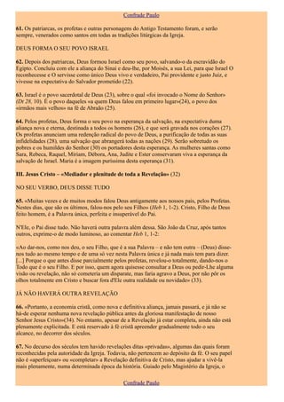 Confrade Paulo

61. Os patriarcas, os profetas e outras personagens do Antigo Testamento foram, e serão
sempre, venerados como santos em todas as tradições litúrgicas da Igreja.

DEUS FORMA O SEU POVO ISRAEL

62. Depois dos patriarcas, Deus formou Israel como seu povo, salvando-o da escravidão do
Egipto. Concluiu com ele a aliança do Sinai e deu-lhe, por Moisés, a sua Lei, para que Israel O
reconhecesse e O servisse como único Deus vivo e verdadeiro, Pai providente e justo Juiz, e
vivesse na expectativa do Salvador prometido (22).

63. Israel é o povo sacerdotal de Deus (23), sobre o qual «foi invocado o Nome do Senhor»
(Dt 28, 10). É o povo daqueles «a quem Deus falou em primeiro lugar»(24), o povo dos
«irmãos mais velhos» na fé de Abraão (25).

64. Pelos profetas, Deus forma o seu povo na esperança da salvação, na expectativa duma
aliança nova e eterna, destinada a todos os homens (26), e que será gravada nos corações (27).
Os profetas anunciam uma redenção radical do povo de Deus, a purificação de todas as suas
infidelidades (28), uma salvação que abrangerá todas as nações (29). Serão sobretudo os
pobres e os humildes do Senhor (30) os portadores desta esperança. As mulheres santas como
Sara, Rebeca, Raquel, Míriam, Débora, Ana, Judite e Ester conservaram viva a esperança da
salvação de Israel. Maria é a imagem puríssima desta esperança (31).

III. Jesus Cristo – «Mediador e plenitude de toda a Revelação» (32)

NO SEU VERBO, DEUS DISSE TUDO

65. «Muitas vezes e de muitos modos falou Deus antigamente aos nossos pais, pelos Profetas.
Nestes dias, que são os últimos, falou-nos pelo seu Filho» (Heb 1, 1-2). Cristo, Filho de Deus
feito homem, é a Palavra única, perfeita e insuperável do Pai.

N'Ele, o Pai disse tudo. Não haverá outra palavra além dessa. São João da Cruz, após tantos
outros, exprime-o de modo luminoso, ao comentar Heb 1, 1-2:

«Ao dar-nos, como nos deu, o seu Filho, que é a sua Palavra – e não tem outra – (Deus) disse-
nos tudo ao mesmo tempo e de uma só vez nesta Palavra única e já nada mais tem para dizer.
[...] Porque o que antes disse parcialmente pelos profetas, revelou-o totalmente, dando-nos o
Todo que é o seu Filho. E por isso, quem agora quisesse consultar a Deus ou pedir-Lhe alguma
visão ou revelação, não só cometeria um disparate, mas faria agravo a Deus, por não pôr os
olhos totalmente em Cristo e buscar fora d'Ele outra realidade ou novidade» (33).

JÁ NÃO HAVERÁ OUTRA REVELAÇÃO

66. «Portanto, a economia cristã, como nova e definitiva aliança, jamais passará, e já não se
há-de esperar nenhuma nova revelação pública antes da gloriosa manifestação de nosso
Senhor Jesus Cristo»(34). No entanto, apesar de a Revelação já estar completa, ainda não está
plenamente explicitada. E está reservado à fé cristã apreender gradualmente todo o seu
alcance, no decorrer dos séculos.

67. No decurso dos séculos tem havido revelações ditas «privadas», algumas das quais foram
reconhecidas pela autoridade da Igreja. Todavia, não pertencem ao depósito da fé. O seu papel
não é «aperfeiçoar» ou «completar» a Revelação definitiva de Cristo, mas ajudar a vivê-la
mais plenamente, numa determinada época da história. Guiado pelo Magistério da Igreja, o

                                               Confrade Paulo
 