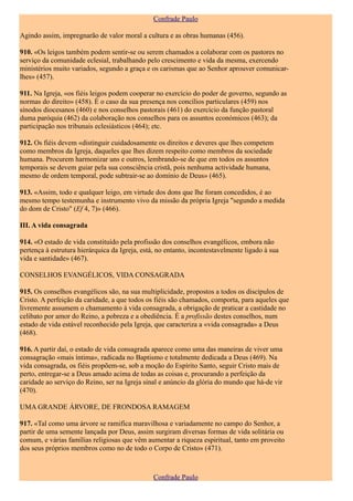 Confrade Paulo

Agindo assim, impregnarão de valor moral a cultura e as obras humanas (456).

910. «Os leigos também podem sentir-se ou serem chamados a colaborar com os pastores no
serviço da comunidade eclesial, trabalhando pelo crescimento e vida da mesma, exercendo
ministérios muito variados, segundo a graça e os carismas que ao Senhor aprouver comunicar-
lhes» (457).

911. Na Igreja, «os fiéis leigos podem cooperar no exercício do poder de governo, segundo as
normas do direito» (458). É o caso da sua presença nos concílios particulares (459) nos
sínodos diocesanos (460) e nos conselhos pastorais (461) do exercício da função pastoral
duma paróquia (462) da colaboração nos conselhos para os assuntos económicos (463); da
participação nos tribunais eclesiásticos (464); etc.

912. Os fiéis devem «distinguir cuidadosamente os direitos e deveres que lhes competem
como membros da Igreja, daqueles que lhes dizem respeito como membros da sociedade
humana. Procurem harmonizar uns e outros, lembrando-se de que em todos os assuntos
temporais se devem guiar pela sua consciência cristã, pois nenhuma actividade humana,
mesmo de ordem temporal, pode subtrair-se ao domínio de Deus» (465).

913. «Assim, todo e qualquer leigo, em virtude dos dons que lhe foram concedidos, é ao
mesmo tempo testemunha e instrumento vivo da missão da própria Igreja "segundo a medida
do dom de Cristo" (Ef 4, 7)» (466).

III. A vida consagrada

914. «O estado de vida constituído pela profissão dos conselhos evangélicos, embora não
pertença à estrutura hierárquica da Igreja, está, no entanto, incontestavelmente ligado à sua
vida e santidade» (467).

CONSELHOS EVANGÉLICOS, VIDA CONSAGRADA

915. Os conselhos evangélicos são, na sua multiplicidade, propostos a todos os discípulos de
Cristo. A perfeição da caridade, a que todos os fiéis são chamados, comporta, para aqueles que
livremente assumem o chamamento à vida consagrada, a obrigação de praticar a castidade no
celibato por amor do Reino, a pobreza e a obediência. É a profissão destes conselhos, num
estado de vida estável reconhecido pela Igreja, que caracteriza a «vida consagrada» a Deus
(468).

916. A partir daí, o estado de vida consagrada aparece como uma das maneiras de viver uma
consagração «mais íntima», radicada no Baptismo e totalmente dedicada a Deus (469). Na
vida consagrada, os fiéis propõem-se, sob a moção do Espírito Santo, seguir Cristo mais de
perto, entregar-se a Deus amado acima de todas as coisas e, procurando a perfeição da
caridade ao serviço do Reino, ser na Igreja sinal e anúncio da glória do mundo que há-de vir
(470).

UMA GRANDE ÁRVORE, DE FRONDOSA RAMAGEM

917. «Tal como uma árvore se ramifica maravilhosa e variadamente no campo do Senhor, a
partir de uma semente lançada por Deus, assim surgiram diversas formas de vida solitária ou
comum, e várias famílias religiosas que vêm aumentar a riqueza espiritual, tanto em proveito
dos seus próprios membros como no de todo o Corpo de Cristo» (471).



                                                Confrade Paulo
 