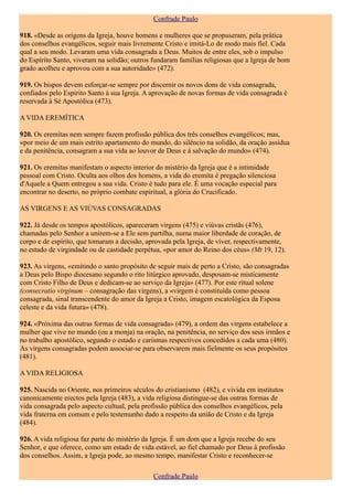 Confrade Paulo

918. «Desde as origens da Igreja, houve homens e mulheres que se propuseram, pela prática
dos conselhos evangélicos, seguir mais livremente Cristo e imitá-Lo de modo mais fiel. Cada
qual a seu modo. Levaram uma vida consagrada a Deus. Muitos de entre eles, sob o impulso
do Espírito Santo, viveram na solidão; outros fundaram famílias religiosas que a Igreja de bom
grado acolheu e aprovou com a sua autoridade» (472).

919. Os bispos devem esforçar-se sempre por discernir os novos dons de vida consagrada,
confiados pelo Espírito Santo à sua Igreja. A aprovação de novas formas de vida consagrada é
reservada à Sé Apostólica (473).

A VIDA EREMÍTICA

920. Os eremitas nem sempre fazem profissão pública dos três conselhos evangélicos; mas,
«por meio de um mais estrito apartamento do mundo, do silêncio na solidão, da oração assídua
e da penitência, consagram a sua vida ao louvor de Deus e à salvação do mundo» (474).

921. Os eremitas manifestam o aspecto interior do mistério da Igreja que é a intimidade
pessoal com Cristo. Oculta aos olhos dos homens, a vida do eremita é pregação silenciosa
d'Aquele a Quem entregou a sua vida. Cristo é tudo para ele. É uma vocação especial para
encontrar no deserto, no próprio combate espiritual, a glória do Crucificado.

AS VIRGENS E AS VIÚVAS CONSAGRADAS

922. Já desde os tempos apostólicos, apareceram virgens (475) e viúvas cristãs (476),
chamadas pelo Senhor a unirem-se a Ele sem partilha, numa maior liberdade de coração, de
corpo e de espírito, que tomaram a decisão, aprovada pela Igreja, de viver, respectivamente,
no estado de virgindade ou de castidade perpétua, «por amor do Reino dos céus» (Mt 19, 12).

923. As virgens, «emitindo o santo propósito de seguir mais de perto a Cristo, são consagradas
a Deus pelo Bispo diocesano segundo o rito litúrgico aprovado, desposam-se misticamente
com Cristo Filho de Deus e dedicam-se ao serviço da Igreja» (477). Por este ritual solene
(consecratio virginum – consagração das virgens), a «virgem é constituída como pessoa
consagrada, sinal transcendente do amor da Igreja a Cristo, imagem escatológica da Esposa
celeste e da vida futura» (478).

924. «Próxima das outras formas de vida consagrada» (479), a ordem das virgens estabelece a
mulher que vive no mundo (ou a monja) na oração, na penitência, no serviço dos seus irmãos e
no trabalho apostólico, segundo o estado e carismas respectivos concedidos a cada uma (480).
As virgens consagradas podem associar-se para observarem mais fielmente os seus propósitos
(481).

A VIDA RELIGIOSA

925. Nascida no Oriente, nos primeiros séculos do cristianismo (482), e vivida em institutos
canonicamente erectos pela Igreja (483), a vida religiosa distingue-se das outras formas de
vida consagrada pelo aspecto cultual, pela profissão pública dos conselhos evangélicos, pela
vida fraterna em comum e pelo testemunho dado a respeito da união de Cristo e da Igreja
(484).

926. A vida religiosa faz parte do mistério da Igreja. É um dom que a Igreja recebe do seu
Senhor, e que oferece, como um estado de vida estável, ao fiel chamado por Deus à profissão
dos conselhos. Assim, a Igreja pode, ao mesmo tempo, manifestar Cristo e reconhecer-se

                                              Confrade Paulo
 