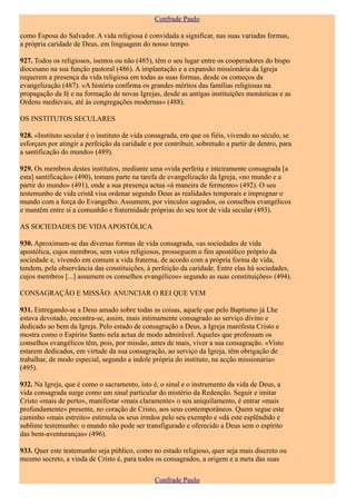 Confrade Paulo

como Esposa do Salvador. A vida religiosa é convidada a significar, nas suas variadas formas,
a própria caridade de Deus, em linguagem do nosso tempo.

927. Todos os religiosos, isentos ou não (485), têm o seu lugar entre os cooperadores do bispo
diocesano na sua função pastoral (486). A implantação e a expansão missionária da Igreja
requerem a presença da vida religiosa em todas as suas formas, desde os começos da
evangelização (487). «A história confirma os grandes méritos das famílias religiosas na
propagação da fé e na formação de novas Igrejas, desde as antigas instituições monásticas e as
Ordens medievais, até às congregações modernas» (488).

OS INSTITUTOS SECULARES

928. «Instituto secular é o instituto de vida consagrada, em que os fiéis, vivendo no século, se
esforçam por atingir a perfeição da caridade e por contribuir, sobretudo a partir de dentro, para
a santificação do mundo» (489).

929. Os membros destes institutos, mediante uma «vida perfeita e inteiramente consagrada [a
esta] santificação» (490), tomam parte na tarefa de evangelização da Igreja, «no mundo e a
partir do mundo» (491), onde a sua presença actua «à maneira de fermento» (492). O seu
testemunho de vida cristã visa ordenar segundo Deus as realidades temporais e impregnar o
mundo com a força do Evangelho. Assumem, por vínculos sagrados, os conselhos evangélicos
e mantêm entre si a comunhão e fraternidade próprias do seu teor de vida secular (493).

AS SOCIEDADES DE VIDA APOSTÓLICA

930. Aproximam-se das diversas formas de vida consagrada, «as sociedades de vida
apostólica, cujos membros, sem votos religiosos, prosseguem o fim apostólico próprio da
sociedade e, vivendo em comum a vida fraterna, de acordo com a própria forma de vida,
tendem, pela observância das constituições, à perfeição da caridade. Entre elas há sociedades,
cujos membros [...] assumem os conselhos evangélicos» segundo as suas constituições» (494).

CONSAGRAÇÃO E MISSÃO: ANUNCIAR O REI QUE VEM

931. Entregando-se a Deus amado sobre todas as coisas, aquele que pelo Baptismo já Lhe
estava devotado, encontra-se, assim, mais intimamente consagrado ao serviço divino e
dedicado ao bem da Igreja. Pelo estado de consagração a Deus, a Igreja manifesta Cristo e
mostra como o Espírito Santo nela actua de modo admirável. Aqueles que professam os
conselhos evangélicos têm, pois, por missão, antes de mais, viver a sua consagração. «Visto
estarem dedicados, em virtude da sua consagração, ao serviço da Igreja, têm obrigação de
trabalhar, de modo especial, segundo a índole própria do instituto, na acção missionária»
(495).

932. Na Igreja, que é como o sacramento, isto é, o sinal e o instrumento da vida de Deus, a
vida consagrada surge como um sinal particular do mistério da Redenção. Seguir e imitar
Cristo «mais de perto», manifestar «mais claramente» o seu aniquilamento, é entrar «mais
profundamente» presente, no coração de Cristo, aos seus contemporâneos. Quem segue este
caminho «mais estreito» estimula os seus irmãos pelo seu exemplo e «dá este esplêndido e
sublime testemunho: o mundo não pode ser transfigurado e oferecido a Deus sem o espírito
das bem-aventuranças» (496).

933. Quer este testemunho seja público, como no estado religioso, quer seja mais discreto ou
mesmo secreto, a vinda de Cristo é, para todos os consagrados, a origem e a meta das suas

                                                Confrade Paulo
 