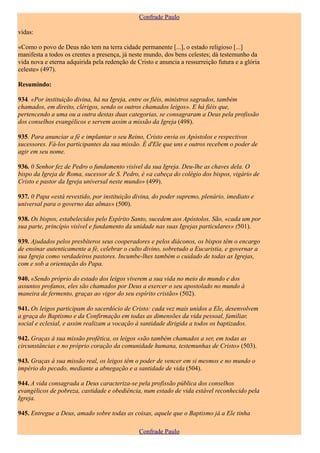 Confrade Paulo

vidas:

«Como o povo de Deus não tem na terra cidade permanente [...], o estado religioso [...]
manifesta a todos os crentes a presença, já neste mundo, dos bens celestes; dá testemunho da
vida nova e eterna adquirida pela redenção de Cristo e anuncia a ressurreição futura e a glória
celeste» (497).

Resumindo:

934. «Por instituição divina, há na Igreja, entre os fiéis, ministros sagrados, também
chamados, em direito, clérigos, sendo os outros chamados leigos». E há fiéis que,
pertencendo a uma ou a outra destas duas categorias, se consagraram a Deus pela profissão
dos conselhos evangélicos e servem assim a missão da Igreja (498).

935. Para anunciar a fé e implantar o seu Reino, Cristo envia os Apóstolos e respectivos
sucessores. Fá-los participantes da sua missão. É d'Ele que uns e outros recebem o poder de
agir em seu nome.

936. 0 Senhor fez de Pedro o fundamento visível da sua Igreja. Deu-lhe as chaves dela. O
bispo da Igreja de Roma, sucessor de S. Pedro, é «a cabeça do colégio dos bispos, vigário de
Cristo e pastor da Igreja universal neste mundo» (499).

937. 0 Papa «está revestido, por instituição divina, do poder supremo, plenário, imediato e
universal para o governo das almas» (500).

938. Os bispos, estabelecidos pelo Espírito Santo, sucedem aos Apóstolos. São, «cada um por
sua parte, princípio visível e fundamento da unidade nas suas Igrejas particulares» (501).

939. Ajudados pelos presbíteros seus cooperadores e pelos diáconos, os bispos têm o encargo
de ensinar autenticamente a fé, celebrar o culto divino, sobretudo a Eucaristia, e governar a
sua Igreja como verdadeiros pastores. Incumbe-lhes também o cuidado de todas as Igrejas,
com e sob a orientação do Papa.

940. «Sendo próprio do estado dos leigos viverem a sua vida no meio do mundo e dos
assuntos profanos, eles são chamados por Deus a exercer o seu apostolado no mundo à
maneira de fermento, graças ao vigor do seu espírito cristão» (502).

941. Os leigos participam do sacerdócio de Cristo: cada vez mais unidos a Ele, desenvolvem
a graça do Baptismo e da Confirmação em todas as dimensões da vida pessoal, familiar,
social e eclesial, e assim realizam a vocação à santidade dirigida a todos os baptizados.

942. Graças à sua missão profética, os leigos «são também chamados a ser, em todas as
circunstâncias e no próprio coração da comunidade humana, testemunhas de Cristo» (503).

943. Graças à sua missão real, os leigos têm o poder de vencer em si mesmos e no mundo o
império do pecado, mediante a abnegação e a santidade de vida (504).

944. A vida consagrada a Deus caracteriza-se pela profissão pública dos conselhos
evangélicos de pobreza, castidade e obediência, num estado de vida estável reconhecido pela
Igreja.

945. Entregue a Deus, amado sobre todas as coisas, aquele que o Baptismo já a Ele tinha

                                               Confrade Paulo
 
