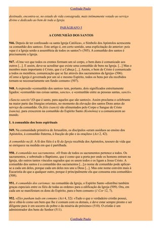 Confrade Paulo

destinado, encontra-se, no estado de vida consagrada, mais intimamente votado ao serviço
divino e dedicado ao bem de toda a Igreja.

                                       PARÁGRAFO 5

                               A COMUNHÃO DOS SANTOS

946. Depois de ter confessado «a santa Igreja Católica», o Símbolo dos Apóstolos acrescenta
«a comunhão dos santos». Este artigo é, em certo sentido, uma explicitação do anterior: pois
«que é a Igreja senão a assembleia de todos os santos?» (505). A comunhão dos santos é
precisamente a Igreja.

947. «Uma vez que todos os crentes formam um só corpo, o bem duns é comunicado aos
outros [...]. E assim, deve-se acreditar que existe uma comunhão de bens na Igreja. [...] Mas o
membro mais importante é Cristo, que é a Cabeça [...]. Assim, o bem de Cristo é comunicado
a todos os membros, comunicação que se faz através dos sacramentos da Igreja» (506).
«Como a Igreja é governada por um só e mesmo Espírito, todos os bens por ela recebidos
tornam-se necessariamente um fundo comum» (507).

948. A expressão «comunhão dos santos» tem, portanto, dois significados estreitamente
ligados: «comunhão nas coisas santas, sancta», e «comunhão entre as pessoas santas, sancti».

«Sancta sanctis! (O que é santo, para aqueles que são santos)». Assim proclama o celebrante
na maior parte das liturgias orientais, no momento da elevação dos santos Dons antes do
serviço da comunhão. Os fiéis (sancti) são alimentados pelo Corpo e Sangue de Cristo
(sancta), para crescerem na comunhão do Espírito Santo (Koinônia) e a comunicarem ao
mundo.

I. A comunhão dos bens espirituais

949. Na comunidade primitiva de Jerusalém, os discípulos «eram assíduos ao ensino dos
Apóstolos, à comunhão fraterna, à fracção do pão e às orações» (Act 2, 42).

A comunhão na fé. A fé dos fiéis é a fé da Igreja recebida dos Apóstolos, tesouro de vida que
se enriquece na medida em que é partilhada.

950. A comunhão nos sacramentos. «O fruto de todos os sacramentos pertence a todos. Os
sacramentos, e sobretudo o Baptismo, que é como que a porta por onde os homens entram na
Igreja, são outros tantos vínculos sagrados que os unem todos e os ligam a Jesus Cristo. A
comunhão dos santos é a comunhão dos sacramentos [...];o nome de comunhão pode aplicar-
se a cada um deles, porque cada um deles nos une a Deus [...]. Mas este nome convém mais à
Eucaristia do que a qualquer outro, porque é principalmente ela que consuma esta comunhão»
(508).

951. A comunhão dos carismas: na comunhão da Igreja, o Espírito Santo «distribui também
graças especiais entre os fiéis de todas as ordens» para a edificação da Igreja (509). Ora, em
cada um se manifestam os dons do Espírito, para o bem comum» (1 Cor 12, 7).

952. «Eles punham tudo em comum» (Act 4, 32): «Tudo o que o verdadeiro cristão possui,
deve olhá-lo como um bem que lhe é comum com os demais, e deve estar sempre pronto e ser
diligente para ir em socorro do pobre e da miséria do próximo» (510). O cristão é um
administrador dos bens do Senhor (511).

                                               Confrade Paulo
 