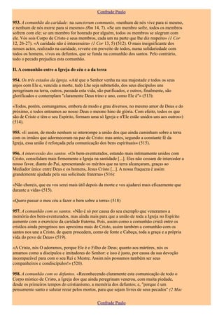 Confrade Paulo

953. A comunhão da caridade: na sanctorum communio, «nenhum de nós vive para si mesmo,
e nenhum de nós morre para si mesmo» (Rm 14, 7). «Se um membro sofre, todos os membros
sofrem com ele; se um membro for honrado por alguém, todos os membros se alegram com
ele. Vós sois Corpo de Cristo e seus membros, cada um na parte que lhe diz respeito» (1 Cor
12, 26-27). «A caridade não é interesseira» (1 Cor 13, 5) (512). O mais insignificante dos
nossos actos, realizado na caridade, reverte em proveito de todos, numa solidariedade com
todos os homens, vivos ou defuntos, que se funda na comunhão dos santos. Pelo contrário,
todo o pecado prejudica esta comunhão.

II. A comunhão entre a Igreja do céu e a da terra

954. Os três estados da Igreja. «Até que o Senhor venha na sua majestade e todos os seus
anjos com Ele e, vencida a morte, tudo Lhe seja submetido, dos seus discípulos uns
peregrinam na terra, outros, passada esta vida, são purificados, e outros, finalmente, são
glorificados e contemplam "claramente Deus trino e uno, como Ele é"» (513):

«Todos, porém, comungamos, embora de modo e grau diversos, no mesmo amor de Deus e do
próximo, e todos entoamos ao nosso Deus o mesmo hino de glória. Com efeito, todos os que
são de Cristo e têm o seu Espírito, formam uma só Igreja e n'Ele estão unidos uns aos outros»)
(514).

955. «E assim, de modo nenhum se interrompe a união dos que ainda caminham sobre a terra
com os irmãos que adormeceram na paz de Cristo: mas antes, segundo a constante fé da
Igreja, essa união é reforçada pela comunicação dos bens espirituais» (515).

956. A intercessão dos santos. «Os bem-aventurados, estando mais intimamente unidos com
Cristo, consolidam mais firmemente a Igreja na santidade [...]. Eles não cessam de interceder a
nosso favor, diante do Pai, apresentando os méritos que na terra alcançaram, graças ao
Mediador único entre Deus e os homens, Jesus Cristo [...]. A nossa fraqueza é assim
grandemente ajudada pela sua solicitude fraterna» (516):

«Não choreis, que eu vos serei mais útil depois da morte e vos ajudarei mais eficazmente que
durante a vida» (515).

«Quero passar o meu céu a fazer o bem sobre a terra» (518)

957. A comunhão com os santos. «Não é só por causa do seu exemplo que veneramos a
memória dos bem-aventurados, mas ainda mais para que a união de toda a Igreja no Espírito
aumente com o exercício da caridade fraterna. Pois, assim como a comunhão cristã entre os
cristãos ainda peregrinos nos aproxima mais de Cristo, assim também a comunhão com os
santos nos une a Cristo, de quem procedem, como de fonte e Cabeça, toda a graça e a própria
vida do povo de Deus» (519).

«A Cristo, nós O adoramos, porque Ele é o Filho de Deus; quanto aos mártires, nós os
amamos como a discípulos e imitadores do Senhor: e isso é justo, por causa da sua devoção
incomparável para com o seu Rei e Mestre. Assim nós possamos também ser seus
companheiros e condiscípulos!» (520).

958. A comunhão com os defuntos. «Reconhecendo claramente esta comunicação de todo o
Corpo místico de Cristo, a Igreja dos que ainda peregrinam venerou, com muita piedade,
desde os primeiros tempos do cristianismo, a memória dos defuntos; e, "porque é um
pensamento santo e salutar rezar pelos mortos, para que sejam livres de seus pecados" (2 Mac

                                               Confrade Paulo
 