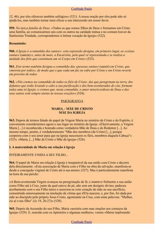 Confrade Paulo

12, 46), por eles ofereceu também sufrágios» (521). A nossa oração por eles pode não só
ajudá-los, mas também tornar mais eficaz a sua intercessão em nosso favor.

959. Na única família de Deus. «Todos os que somos filhos de Deus e formamos em Cristo
uma família, ao comunicarmos uns com os outros na caridade mútua e no comum louvor da
Santíssima Trindade, correspondemos à íntima vocação da Igreja» (522).

Resumindo:

960. A Igreja é «comunhão dos santos»: esta expressão designa, em primeiro lugar, as «coisas
santas» (sancta) e, antes de mais, a Eucaristia, pela qual «é representada e se realiza a
unidade dos fiéis que constituem um só Corpo em Cristo» (523).

961. Este termo também designa a comunhão das «pessoas santas» (sancti) em Cristo, que
«morreu por todos», de modo que o que cada um faz ou sofre por Cristo e em Cristo reverte
em proveito de todos.

962. «Nós cremos na comunhão de todos os fiéis de Cristo: dos que peregrinam na terra, dos
defuntos que estão levando a cabo a sua purificação e dos bem-aventurados do céu: formam
todos uma só Igreja; e cremos que, nesta comunhão, o amor misericordioso de Deus e dos
seus santos está sempre atento às nossas orações» (524).

                                      PARÁGRAFO 6

                               MARIA – MÃE DE CRISTO
                                  MÃE DA IGREJA

963. Depois de termos falado do papel da Virgem Maria no mistério de Cristo e do Espírito, é
conveniente considerarmos agora o seu lugar no mistério da Igreja. «Efectivamente, a Virgem
Maria [...] é reconhecida e honrada como verdadeira Mãe de Deus e do Redentor [...]. Ao
mesmo tempo, porém, é verdadeiramente "Mãe dos membros (de Cristo) [...], porque
cooperou com o seu amor para que na Igreja nascessem os fiéis, membros daquela Cabeça"»
(525). «Maria, [...] Mãe de Cristo e Mãe da Igreja» (526).

I. A maternidade de Maria em relação à Igreja

INTEIRAMENTE UNIDA A SEU FILHO...

964. O papel de Maria em relação à Igreja é inseparável da sua união com Cristo e decorre
dela directamente. «Esta associação de Maria com o Filho na obra da salvação, manifesta-se
desde a concepção virginal de Cristo até à sua morte» (527). Mas é particularmente manifesta
na hora da sua paixão:

«A Bem-aventurada Virgem avançou na peregrinação de fé, e manteve fielmente a sua união
como Filho até à Cruz, junto da qual esteve de pé, não sem um desígnio divino; padeceu
acerbamente com o seu Filho único e associou-se com coração de mãe ao seu sacrifício,
consentindo amorosamente na imolação da vítima que d'Ela nascera; e, por fim, foi dada por
mãe ao discípulo pelo próprio Jesus Cristo, agonizante na Cruz, com estas palavras: "Mulher,
eis aí o teu filho" (Jo 19, 26-27)» (528).

965. Depois da Ascensão do seu Filho, Maria «assistiu com suas orações aos começos da
Igreja» (529). E, reunida com os Apóstolos e algumas mulheres, vemos «Maria implorando

                                              Confrade Paulo
 