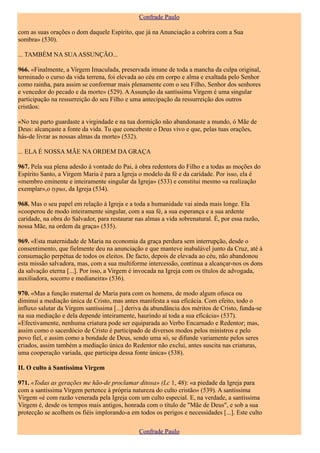 Confrade Paulo

com as suas orações o dom daquele Espírito, que já na Anunciação a cobrira com a Sua
sombra» (530).

... TAMBÉM NA SUA ASSUNÇÃO...

966. «Finalmente, a Virgem Imaculada, preservada imune de toda a mancha da culpa original,
terminado o curso da vida terrena, foi elevada ao céu em corpo e alma e exaltada pelo Senhor
como rainha, para assim se conformar mais plenamente com o seu Filho, Senhor dos senhores
e vencedor do pecado e da morte» (529). A Assunção da santíssima Virgem é uma singular
participação na ressurreição do seu Filho e uma antecipação da ressurreição dos outros
cristãos:

«No teu parto guardaste a virgindade e na tua dormição não abandonaste a mundo, ó Mãe de
Deus: alcançaste a fonte da vida. Tu que concebeste o Deus vivo e que, pelas tuas orações,
hás-de livrar as nossas almas da morte» (532).

... ELA É NOSSA MÃE NA ORDEM DA GRAÇA

967. Pela sua plena adesão à vontade do Pai, à obra redentora do Filho e a todas as moções do
Espírito Santo, a Virgem Maria é para a Igreja o modelo da fé e da caridade. Por isso, ela é
«membro eminente e inteiramente singular da Igreja» (533) e constitui mesmo «a realização
exemplar»,o typus, da Igreja (534).

968. Mas o seu papel em relação à Igreja e a toda a humanidade vai ainda mais longe. Ela
«cooperou de modo inteiramente singular, com a sua fé, a sua esperança e a sua ardente
caridade, na obra do Salvador, para restaurar nas almas a vida sobrenatural. É, por essa razão,
nossa Mãe, na ordem da graça» (535).

969. «Esta maternidade de Maria na economia da graça perdura sem interrupção, desde o
consentimento, que fielmente deu na anunciação e que manteve inabalável junto da Cruz, até à
consumação perpétua de todos os eleitos. De facto, depois de elevada ao céu, não abandonou
esta missão salvadora, mas, com a sua multiforme intercessão, continua a alcançar-nos os dons
da salvação eterna [...]. Por isso, a Virgem é invocada na Igreja com os títulos de advogada,
auxiliadora, socorro e medianeira» (536).

970. «Mas a função maternal de Maria para com os homens, de modo algum ofusca ou
diminui a mediação única de Cristo, mas antes manifesta a sua eficácia. Com efeito, todo o
influxo salutar da Virgem santíssima [...] deriva da abundância dos méritos de Cristo, funda-se
na sua mediação e dela depende inteiramente, haurindo aí toda a sua eficácia» (537).
«Efectivamente, nenhuma criatura pode ser equiparada ao Verbo Encarnado e Redentor; mas,
assim como o sacerdócio de Cristo é participado de diversos modos pelos ministros e pelo
povo fiel, e assim como a bondade de Deus, sendo uma só, se difunde variamente pelos seres
criados, assim também a mediação única do Redentor não exclui, antes suscita nas criaturas,
uma cooperação variada, que participa dessa fonte única» (538).

II. O culto à Santíssima Virgem

971. «Todas as gerações me hão-de proclamar ditosa» (Lc 1, 48): «a piedade da Igreja para
com a santíssima Virgem pertence à própria natureza do culto cristão» (539). A santíssima
Virgem «é com razão venerada pela Igreja com um culto especial. E, na verdade, a santíssima
Virgem é, desde os tempos mais antigos, honrada com o título de "Mãe de Deus", e sob a sua
protecção se acolhem os fiéis implorando-a em todos os perigos e necessidades [...]. Este culto

                                               Confrade Paulo
 