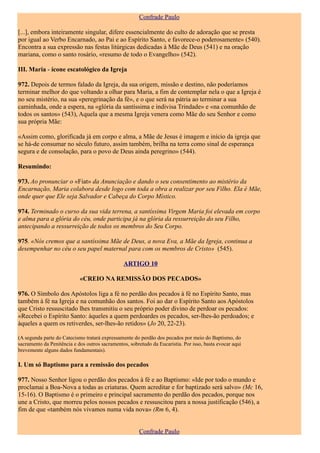 Confrade Paulo

[...], embora inteiramente singular, difere essencialmente do culto de adoração que se presta
por igual ao Verbo Encarnado, ao Pai e ao Espírito Santo, e favorece-o poderosamente» (540).
Encontra a sua expressão nas festas litúrgicas dedicadas à Mãe de Deus (541) e na oração
mariana, como o santo rosário, «resumo de todo o Evangelho» (542).

III. Maria - ícone escatológico da Igreja

972. Depois de termos falado da Igreja, da sua origem, missão e destino, não poderíamos
terminar melhor do que voltando a olhar para Maria, a fim de contemplar nela o que a Igreja é
no seu mistério, na sua «peregrinação da fé», e o que será na pátria ao terminar a sua
caminhada, onde a espera, na «glória da santíssima e indivisa Trindade» e «na comunhão de
todos os santos» (543), Aquela que a mesma Igreja venera como Mãe do seu Senhor e como
sua própria Mãe:

«Assim como, glorificada já em corpo e alma, a Mãe de Jesus é imagem e início da igreja que
se há-de consumar no século futuro, assim também, brilha na terra como sinal de esperança
segura e de consolação, para o povo de Deus ainda peregrino» (544).

Resumindo:

973. Ao pronunciar o «Fiat» da Anunciação e dando o seu consentimento ao mistério da
Encarnação, Maria colabora desde logo com toda a obra a realizar por seu Filho. Ela é Mãe,
onde quer que Ele seja Salvador e Cabeça do Corpo Místico.

974. Terminado o curso da sua vida terrena, a santíssima Virgem Maria foi elevada em corpo
e alma para a glória do céu, onde participa já na glória da ressurreição do seu Filho,
antecipando a ressurreição de todos os membros do Seu Corpo.

975. «Nós cremos que a santíssima Mãe de Deus, a nova Eva, a Mãe da Igreja, continua a
desempenhar no céu o seu papel maternal para com os membros de Cristo» (545).

                                                ARTIGO 10

                            «CREIO NA REMISSÃO DOS PECADOS»

976. O Símbolo dos Apóstolos liga a fé no perdão dos pecados à fé no Espírito Santo, mas
também à fé na Igreja e na comunhão dos santos. Foi ao dar o Espírito Santo aos Apóstolos
que Cristo ressuscitado lhes transmitiu o seu próprio poder divino de perdoar os pecados:
«Recebei o Espírito Santo: àqueles a quem perdoardes os pecados, ser-lhes-ão perdoados; e
àqueles a quem os retiverdes, ser-lhes-ão retidos» (Jo 20, 22-23).

(A segunda parte do Catecismo tratará expressamente do perdão dos pecados por meio do Baptismo, do
sacramento da Penitência e dos outros sacramentos, sobretudo da Eucaristia. Por isso, basta evocar aqui
brevemente alguns dados fundamentais).

I. Um só Baptismo para a remissão dos pecados

977. Nosso Senhor ligou o perdão dos pecados à fé e ao Baptismo: «Ide por todo o mundo e
proclamai a Boa-Nova a todas as criaturas. Quem acreditar e for baptizado será salvo» (Mc 16,
15-16). O Baptismo é o primeiro e principal sacramento do perdão dos pecados, porque nos
une a Cristo, que morreu pelos nossos pecados e ressuscitou para a nossa justificação (546), a
fim de que «também nós vivamos numa vida nova» (Rm 6, 4).


                                                       Confrade Paulo
 