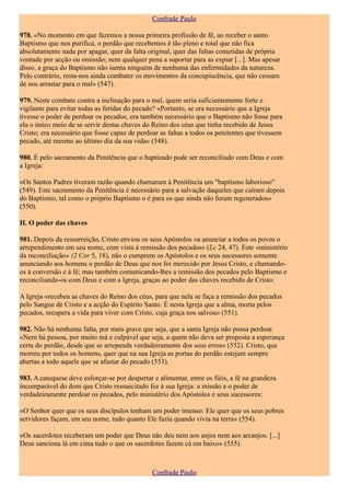 Confrade Paulo

978. «No momento em que fazemos a nossa primeira profissão de fé, ao receber o santo
Baptismo que nos purifica, o perdão que recebemos é tão pleno e total que não fica
absolutamente nada por apagar, quer da falta original, quer das faltas cometidas de própria
vontade por acção ou omissão; nem qualquer pena a suportar para as expiar [...]. Mas apesar
disso, a graça do Baptismo não isenta ninguém de nenhuma das enfermidades da natureza.
Pelo contrário, resta-nos ainda combater os movimentos da concupiscência, que não cessam
de nos arrastar para o mal» (547).

979. Neste combate contra a inclinação para o mal, quem seria suficientemente forte e
vigilante para evitar todas as feridas do pecado? «Portanto, se era necessário que a Igreja
tivesse o poder de perdoar os pecados, era também necessário que o Baptismo não fosse para
ela o único meio de se servir destas chaves do Reino dos céus que tinha recebido de Jesus
Cristo; era necessário que fosse capaz de perdoar as faltas a todos os penitentes que tivessem
pecado, até mesmo ao último dia da sua vida» (548).

980. É pelo sacramento da Penitência que o baptizado pode ser reconciliado com Deus e com
a Igreja:

«Os Santos Padres tiveram razão quando chamaram à Penitência um "baptismo laborioso"
(549). Este sacramento da Penitência é necessário para a salvação daqueles que caíram depois
do Baptismo, tal como o próprio Baptismo o é para os que ainda não foram regenerados»
(550).

II. O poder das chaves

981. Depois da ressurreição, Cristo enviou os seus Apóstolos «a anunciar a todos os povos o
arrependimento em seu nome, com vista à remissão dos pecados» (Lc 24, 47). Este «ministério
da reconciliação» (2 Cor 5, 18), não o cumprem os Apóstolos e os seus sucessores somente
anunciando aos homens o perdão de Deus que nos foi merecido por Jesus Cristo, e chamando-
os à conversão e à fé; mas também comunicando-lhes a remissão dos pecados pelo Baptismo e
reconciliando-os com Deus e com a Igreja, graças ao poder das chaves recebido de Cristo:

A Igreja «recebeu as chaves do Reino dos céus, para que nela se faça a remissão dos pecados
pelo Sangue de Cristo e a acção do Espírito Santo. É nesta Igreja que a alma, morta pelos
pecados, recupera a vida para viver com Cristo, cuja graça nos salvou» (551).

982. Não há nenhuma falta, por mais grave que seja, que a santa Igreja não possa perdoar.
«Nem há pessoa, por muito má e culpável que seja, a quem não deva ser proposta a esperança
certa do perdão, desde que se arrependa verdadeiramente dos seus erros» (552). Cristo, que
morreu por todos os homens, quer que na sua Igreja as portas do perdão estejam sempre
abertas a todo aquele que se afastar do pecado (553).

983. A catequese deve esforçar-se por despertar e alimentar, entre os fiéis, a fé na grandeza
incomparável do dom que Cristo ressuscitado fez à sua Igreja: a missão e o poder de
verdadeiramente perdoar os pecados, pelo ministério dos Apóstolos e seus sucessores:

«O Senhor quer que os seus discípulos tenham um poder imenso: Ele quer que os seus pobres
servidores façam, em seu nome, tudo quanto Ele fazia quando vivia na terra» (554).

«Os sacerdotes receberam um poder que Deus não deu nem aos anjos nem aos arcanjos. [...]
Deus sanciona lá em cima tudo o que os sacerdotes fazem cá em baixo» (555).



                                                Confrade Paulo
 