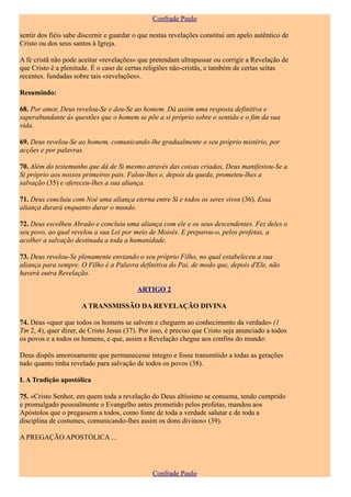 Confrade Paulo

sentir dos fiéis sabe discernir e guardar o que nestas revelações constitui um apelo autêntico de
Cristo ou dos seus santos à Igreja.

A fé cristã não pode aceitar «revelações» que pretendam ultrapassar ou corrigir a Revelação de
que Cristo é a plenitude. É o caso de certas religiões não-cristãs, e também de certas seitas
recentes. fundadas sobre tais «revelações».

Resumindo:

68. Por amor, Deus revelou-Se e deu-Se ao homem. Dá assim uma resposta definitiva e
superabundante às questões que o homem se põe a si próprio sobre o sentido e o fim da sua
vida.

69. Deus revelou-Se ao homem, comunicando-lhe gradualmente o seu próprio mistério, por
acções e por palavras.

70. Além do testemunho que dá de Si mesmo através das coisas criadas, Deus manifestou-Se a
Si próprio aos nossos primeiros pais. Falou-lhes e, depois da queda, prometeu-lhes a
salvação (35) e ofereceu-lhes a sua aliança.

71. Deus concluiu com Noé uma aliança eterna entre Si e todos os seres vivos (36). Essa
aliança durará enquanto durar o mundo.

72. Deus escolheu Abraão e concluiu uma aliança com ele e os seus descendentes. Fez deles o
seu povo, ao qual revelou a sua Lei por meio de Moisés. E preparou-o, pelos profetas, a
acolher a salvação destinada a toda a humanidade.

73. Deus revelou-Se plenamente enviando o seu próprio Filho, no qual estabeleceu a sua
aliança para sempre. O Filho é a Palavra definitiva do Pai, de modo que, depois d'Ele, não
haverá outra Revelação.

                                          ARTIGO 2

                      A TRANSMISSÃO DA REVELAÇÃO DIVINA

74. Deus «quer que todos os homens se salvem e cheguem ao conhecimento da verdade» (1
Tm 2, 4), quer dizer, de Cristo Jesus (37). Por isso, é preciso que Cristo seja anunciado a todos
os povos e a todos os homens, e que, assim a Revelação chegue aos confins do mundo:

Deus dispôs amorosamente que permanecesse íntegro e fosse transmitido a todas as gerações
tudo quanto tinha revelado para salvação de todos os povos (38).

I. A Tradição apostólica

75. «Cristo Senhor, em quem toda a revelação do Deus altíssimo se consuma, tendo cumprido
e promulgado pessoalmente o Evangelho antes prometido pelos profetas, mandou aos
Apóstolos que o pregassem a todos, como fonte de toda a verdade salutar e de toda a
disciplina de costumes, comunicando-lhes assim os dons divinos» (39).

A PREGAÇÃO APOSTÓLICA ...




                                                Confrade Paulo
 