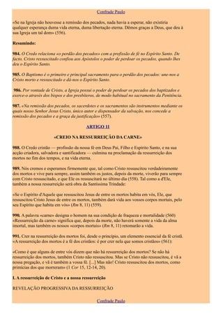 Confrade Paulo

«Se na Igreja não houvesse a remissão dos pecados, nada havia a esperar, não existiria
qualquer esperança duma vida eterna, duma libertação eterna. Dêmos graças a Deus, que deu à
sua Igreja um tal dom» (556).

Resumindo:

984. O Credo relaciona «o perdão dos pecados» com a profissão de fé no Espírito Santo. De
facto, Cristo ressuscitado confiou aos Apóstolos o poder de perdoar os pecados, quando lhes
deu o Espírito Santo.

985. O Baptismo é o primeiro e principal sacramento para o perdão dos pecados: une-nos a
Cristo morto e ressuscitado e dá-nos o Espírito Santo.

 986. Por vontade de Cristo, a Igreja possui o poder de perdoar os pecados dos baptizados e
exerce-o através dos bispos e dos presbíteros, de modo habitual no sacramento da Penitência.

987. «Na remissão dos pecados, os sacerdotes e os sacramentos são instrumentos mediante os
quais nosso Senhor Jesus Cristo, único autor e dispensador da salvação, nos concede a
remissão dos pecados e a graça da justificação» (557).

                                         ARTIGO 11

                       «CREIO NA RESSURREIÇÃO DA CARNE»

988. O Credo cristão — profissão da nossa fé em Deus Pai, Filho e Espírito Santo, e na sua
acção criadora, salvadora e santificadora — culmina na proclamação da ressurreição dos
mortos no fim dos tempos, e na vida eterna.

989. Nós cremos e esperamos firmemente que, tal como Cristo ressuscitou verdadeiramente
dos mortos e vive para sempre, assim também os justos, depois da morte, viverão para sempre
com Cristo ressuscitado, e que Ele os ressuscitará no último dia (558). Tal como a d'Ele,
também a nossa ressurreição será obra da Santíssima Trindade:

«Se o Espírito d'Aquele que ressuscitou Jesus de entre os mortos habita em vós, Ele, que
ressuscitou Cristo Jesus de entre os mortos, também dará vida aos vossos corpos mortais, pelo
seu Espírito que habita em vós» (Rm 8, 11) (559).

990. A palavra «carne» designa o homem na sua condição de fraqueza e mortalidade (560)
«Ressurreição da carne» significa que, depois da morte, não haverá somente a vida da alma
imortal, mas também os nossos «corpos mortais» (Rm 8, 11) retomarão a vida.

991. Crer na ressurreição dos mortos foi, desde o princípio, um elemento essencial da fé cristã.
«A ressurreição dos mortos é a fé dos cristãos: é por crer nela que somos cristãos» (561):

«Como é que alguns de entre vós dizem que não há ressurreição dos mortos? Se não há
ressurreição dos mortos, também Cristo não ressuscitou. Mas se Cristo não ressuscitou, é vã a
nossa pregação, e vã é também a vossa fé. [...] Mas não! Cristo ressuscitou dos mortos, como
primícias dos que morreram» (1 Cor 15, 12-14, 20).

I. A ressurreição de Cristo e a nossa ressurreição

REVELAÇÃO PROGRESSIVA DA RESSURREIÇÃO

                                               Confrade Paulo
 