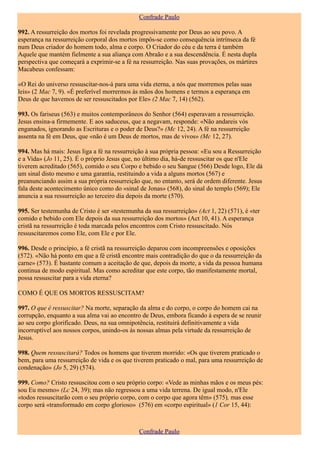 Confrade Paulo

992. A ressurreição dos mortos foi revelada progressivamente por Deus ao seu povo. A
esperança na ressurreição corporal dos mortos impôs-se como consequência intrínseca da fé
num Deus criador do homem todo, alma e corpo. O Criador do céu e da terra é também
Aquele que mantém fielmente a sua aliança com Abraão e a sua descendência. É nesta dupla
perspectiva que começará a exprimir-se a fé na ressurreição. Nas suas provações, os mártires
Macabeus confessam:

«O Rei do universo ressuscitar-nos-á para uma vida eterna, a nós que morremos pelas suas
leis» (2 Mac 7, 9). «É preferível morrermos às mãos dos homens e termos a esperança em
Deus de que havemos de ser ressuscitados por Ele» (2 Mac 7, 14) (562).

993. Os fariseus (563) e muitos contemporâneos do Senhor (564) esperavam a ressurreição.
Jesus ensina-a firmemente. E aos saduceus, que a negavam, responde: «Não andareis vós
enganados, ignorando as Escrituras e o poder de Deus?» (Mc 12, 24). A fé na ressurreição
assenta na fé em Deus, que «não é um Deus de mortos, mas de vivos» (Mc 12, 27).

994. Mas há mais: Jesus liga a fé na ressurreição à sua própria pessoa: «Eu sou a Ressurreição
e a Vida» (Jo 11, 25). É o próprio Jesus que, no último dia, há-de ressuscitar os que n'Ele
tiverem acreditado (565), comido o seu Corpo e bebido o seu Sangue (566) Desde logo, Ele dá
um sinal disto mesmo e uma garantia, restituindo a vida a alguns mortos (567) e
preanunciando assim a sua própria ressurreição que, no entanto, será de ordem diferente. Jesus
fala deste acontecimento único como do «sinal de Jonas» (568), do sinal do templo (569); Ele
anuncia a sua ressurreição ao terceiro dia depois da morte (570).

995. Ser testemunha de Cristo é ser «testemunha da sua ressurreição» (Act 1, 22) (571), é «ter
comido e bebido com Ele depois da sua ressurreição dos mortos» (Act 10, 41). A esperança
cristã na ressurreição é toda marcada pelos encontros com Cristo ressuscitado. Nós
ressuscitaremos como Ele, com Ele e por Ele.

996. Desde o princípio, a fé cristã na ressurreição deparou com incompreensões e oposições
(572). «Não há ponto em que a fé cristã encontre mais contradição do que o da ressurreição da
carne» (573). É bastante comum a aceitação de que, depois da morte, a vida da pessoa humana
continua de modo espiritual. Mas como acreditar que este corpo, tão manifestamente mortal,
possa ressuscitar para a vida eterna?

COMO É QUE OS MORTOS RESSUSCITAM?

997. O que é ressuscitar? Na morte, separação da alma e do corpo, o corpo do homem cai na
corrupção, enquanto a sua alma vai ao encontro de Deus, embora ficando à espera de se reunir
ao seu corpo glorificado. Deus, na sua omnipotência, restituirá definitivamente a vida
incorruptível aos nossos corpos, unindo-os às nossas almas pela virtude da ressurreição de
Jesus.

998. Quem ressuscitará? Todos os homens que tiverem morrido: «Os que tiverem praticado o
bem, para uma ressurreição de vida e os que tiverem praticado o mal, para uma ressurreição de
condenação» (Jo 5, 29) (574).

999. Como? Cristo ressuscitou com o seu próprio corpo: «Vede as minhas mãos e os meus pés:
sou Eu mesmo» (Lc 24, 39); mas não regressou a uma vida terrena. De igual modo, n'Ele
«todos ressuscitarão com o seu próprio corpo, com o corpo que agora têm» (575), mas esse
corpo será «transformado em corpo glorioso» (576) em «corpo espiritual» (1 Cor 15, 44):



                                               Confrade Paulo
 