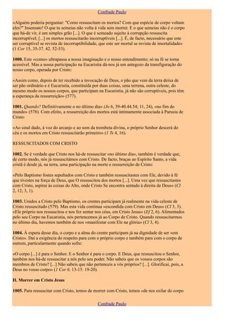 Confrade Paulo

«Alguém poderia perguntar: "Como ressuscitam os mortos? Com que espécie de corpo voltam
eles?" Insensato! O que tu semeias não volta à vida sem morrer. E o que semeias não é o corpo
que há-de vir, é um simples grão [...]. O que é semeado sujeito à corrupção ressuscita
incorruptível; [...] os mortos ressuscitarão incorruptíveis [...]. É, de facto, necessário que este
ser corruptível se revista de incorruptibilidade, que este ser mortal se revista de imortalidade»
(1 Cor 15, 35-37. 42. 52-53).

1000. Este «como» ultrapassa a nossa imaginação e o nosso entendimento; só na fé se torna
acessível. Mas a nossa participação na Eucaristia dá-nos já um antegozo da transfiguração do
nosso corpo, operada por Cristo:

«Assim como, depois de ter recebido a invocação de Deus, o pão que vem da terra deixa de
ser pão ordinário e é Eucaristia, constituída por duas coisas, uma terrena, outra celeste, do
mesmo modo os nossos corpos, que participam na Eucaristia, já não são corruptíveis, pois têm
a esperança da ressurreição» (577).

1001. Quando? Definitivamente o no último dia» (Jo 6, 39-40.44.54; 11, 24), «no fim do
mundo» (578). Com efeito, a ressurreição dos mortos está intimamente associada à Parusia de
Cristo:

«Ao sinal dado, à voz do arcanjo e ao som da trombeta divina, o próprio Senhor descerá do
céu e os mortos em Cristo ressuscitarão primeiro» (1 Ts 4, 16).

RESSUSCITADOS COM CRISTO

1002. Se é verdade que Cristo nos há-de ressuscitar «no último dia», também é verdade que,
de certo modo, nós já ressuscitámos com Cristo. De facto, braças ao Espírito Santo, a vida
cristã é desde já, na terra, uma participação na morte e ressurreição de Cristo:

«Pelo Baptismo fostes sepultados com Cristo e também ressuscitastes com Ele, devido à fé
que tivestes na força de Deus, que O ressuscitou dos mortos [...]. Uma vez que ressuscitastes
com Cristo, aspirai às coisas do Alto, onde Cristo Se encontra sentado à direita de Deus» (Cl
2, 12; 3, 1).

1003. Unidos a Cristo pelo Baptismo, os crentes participam já realmente na vida celeste de
Cristo ressuscitado (579). Mas esta vida continua «escondida com Cristo em Deus» (Cl 3, 3).
«Ele próprio nos ressuscitou e nos fez sentar nos céus, em Cristo Jesus» (Ef 2, 6). Alimentados
pelo seu Corpo na Eucaristia, nós pertencemos já ao Corpo de Cristo. Quando ressuscitarmos
no último dia, havemos também de nos «manifestar com Ele na glória» (Cl 3, 4).

1004. À espera desse dia, o corpo e a alma do crente participam já na dignidade de ser «em
Cristo». Daí a exigência do respeito para com o próprio corpo e também para com o corpo de
outrem, particularmente quando sofre:

«O corpo [...] é para o Senhor. E o Senhor é para o corpo. E Deus, que ressuscitou o Senhor,
também nos há-de ressuscitar a nós pelo seu poder. Não sabeis que os vossos corpos são
membros de Cristo? [...] Não sabeis que não pertenceis a vós próprios? [...]. Glorificai, pois, a
Deus no vosso corpo» (1 Cor 6, 13-15. 19-20).

II. Morrer em Cristo Jesus

1005. Para ressuscitar com Cristo, temos de morrer com Cristo, temos «de nos exilar do corpo

                                                 Confrade Paulo
 