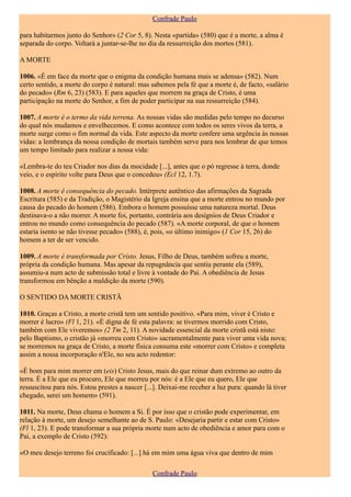 Confrade Paulo

para habitarmos junto do Senhor» (2 Cor 5, 8). Nesta «partida» (580) que é a morte, a alma é
separada do corpo. Voltará a juntar-se-lhe no dia da ressurreição dos mortos (581).

A MORTE

1006. «É em face da morte que o enigma da condição humana mais se adensa» (582). Num
certo sentido, a morte do corpo é natural: mas sabemos pela fé que a morte é, de facto, «salário
do pecado» (Rm 6, 23) (583). E para aqueles que morrem na graça de Cristo, é uma
participação na morte do Senhor, a fim de poder participar na sua ressurreição (584).

1007. A morte é o termo da vida terrena. As nossas vidas são medidas pelo tempo no decurso
do qual nós mudamos e envelhecemos. E como acontece com todos os seres vivos da terra, a
morte surge como o fim normal da vida. Este aspecto da morte confere uma urgência às nossas
vidas: a lembrança da nossa condição de mortais também serve para nos lembrar de que temos
um tempo limitado para realizar a nossa vida:

«Lembra-te do teu Criador nos dias da mocidade [...], antes que o pó regresse à terra, donde
veio, e o espírito volte para Deus que o concedeu» (Ecl 12, 1.7).

1008. A morte é consequência do pecado. Intérprete autêntico das afirmações da Sagrada
Escritura (585) e da Tradição, o Magistério da Igreja ensina que a morte entrou no mundo por
causa do pecado do homem (586). Embora o homem possuísse uma natureza mortal. Deus
destinava-o a não morrer. A morte foi, portanto, contrária aos desígnios de Deus Criador e
entrou no mundo como consequência do pecado (587). «A morte corporal, de que o homem
estaria isento se não tivesse pecado» (588), é, pois, «o último inimigo» (1 Cor 15, 26) do
homem a ter de ser vencido.

1009. A morte é transformada por Cristo. Jesus, Filho de Deus, também sofreu a morte,
própria da condição humana. Mas apesar da repugnância que sentiu perante ela (589),
assumiu-a num acto de submissão total e livre à vontade do Pai. A obediência de Jesus
transformou em bênção a maldição da morte (590).

O SENTIDO DA MORTE CRISTÃ

1010. Graças a Cristo, a morte cristã tem um sentido positivo. «Para mim, viver é Cristo e
morrer é lucro» (Fl 1, 21). «É digna de fé esta palavra: se tivermos morrido com Cristo,
também com Ele viveremos» (2 Tm 2, 11). A novidade essencial da morte cristã está nisto:
pelo Baptismo, o cristão já «morreu com Cristo» sacramentalmente para viver uma vida nova;
se morremos na graça de Cristo, a morte física consuma este «morrer com Cristo» e completa
assim a nossa incorporação n'Ele, no seu acto redentor:

«É bom para mim morrer em (eis) Cristo Jesus, mais do que reinar dum extremo ao outro da
terra. É a Ele que eu procuro, Ele que morreu por nós: é a Ele que eu quero, Ele que
ressuscitou para nós. Estou prestes a nascer [...]. Deixai-me receber a luz pura: quando lá tiver
chegado, serei um homem» (591).

1011. Na morte, Deus chama o homem a Si. É por isso que o cristão pode experimentar, em
relação à morte, um desejo semelhante ao de S. Paulo: «Desejaria partir e estar com Cristo»
(Fl 1, 23). E pode transformar a sua própria morte num acto de obediência e amor para com o
Pai, a exemplo de Cristo (592):

«O meu desejo terreno foi crucificado: [...] há em mim uma água viva que dentro de mim

                                                Confrade Paulo
 