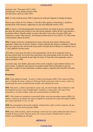 Confrade Paulo

murmura e diz: "Vem para o Pai"» (593).
«Ansiosa por ver-te, desejo morrer» (594).
«Eu não morro, entro na vida» (595).

1012. A visão cristã da morte (596) é expressa de modo privilegiado na liturgia da Igreja:

«Para os que crêem em Vós, Senhor, a vida não acaba, apenas se transforma: e, desfeita a
morada deste exílio terrestre, adquirimos no céu uma habitação eterna» (597).

1013. A morte é o fim da peregrinação terrena do homem, do tempo de graça e misericórdia
que Deus lhe oferece para realizar a sua vida terrena segundo o plano divino e para decidir o
seu destino último. Quando acabar «a nossa vida sobre a terra, que é só uma» (598), não
voltaremos a outras vidas terrenas. «Os homens morrem uma só vez» (Heb 9, 27). Não existe
«reencarnação» depois da morte.

1014. A Igreja exorta-nos a prepararmo-nos para a hora da nossa morte («Duma morte
repentina e imprevista, livrai-nos, Senhor»: antiga Ladainha dos Santos), a pedirmos à Mãe de
Deus que rogue por nós «na hora da nossa morte» (Oração da Ave-Maria) e a confiarmo-nos a
S. José, padroeiro da boa morte:

«Em todos os teus actos em todos os teus pensamentos, havias de te comportar como se
devesses morrer hoje. Se tivesses boa consciência, não terias grande receio da morte. Mais
vale acautelares-te do pecado do que fugir da morte. Se hoje não estás preparado, como o
estarás amanhã?» (599).

«Louvado sejas, meu Senhor, pela nossa irmã a morte corporal, à qual nenhum homem vivo
pode escapar. Ai daqueles que morrem em pecado mortal: Bem-aventurados os que ela
encontrar a cumprir as tuas santíssimas vontades, porque a segunda morte não lhes fará mal»
(600).

Resumindo:

1015. «Caro salutis est cardo – A carne é o fulcro da salvação» (601). Nós cremos em Deus,
que é o Criador da carne; cremos no Verbo que Se fez carne para remir a carne; cremos na
ressurreição da carne, acabamento da criação e da redenção da carne.

1016. Pela morte, a alma é separada do corpo; mas, na ressurreição, Deus restituirá a vida
incorruptível ao nosso corpo transformado, reunindo-o à nossa alma. Tal como Cristo
ressuscitou e vive para sempre, todos nós ressuscitaremos no último dia.

1017. «Nós cremos na verdadeira ressurreição desta carne que possuímos agora» (602). No
entanto, semeia-se no túmulo um corpo corruptível e ressuscita um corpo incorruptível (603)
um «corpo espiritual» (1 Cor 15, 44).

1018. Em consequência do pecado original, o homem deve sofrer a morte corporal, «de que
estaria isento, se não tivesse pecado» (604).

1019. Jesus, Filho de Deus, sofreu livremente a morte por nós, numa submissão total e livre à
vontade de Deus seu Pai. Pela sua morte, Ele venceu a morte, abrindo assim a todos os
homens a possibilidade da salvação.

                                         ARTIGO 12

                                               Confrade Paulo
 