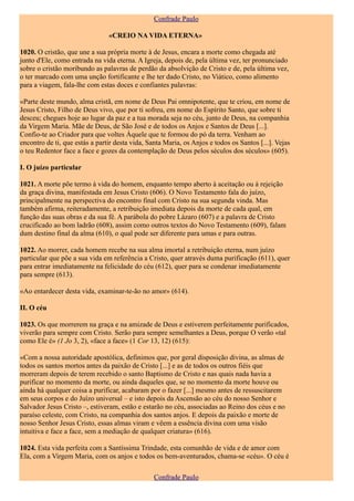 Confrade Paulo

                                «CREIO NA VIDA ETERNA»

1020. O cristão, que une a sua própria morte à de Jesus, encara a morte como chegada até
junto d'Ele, como entrada na vida eterna. A Igreja, depois de, pela última vez, ter pronunciado
sobre o cristão moribundo as palavras de perdão da absolvição de Cristo e de, pela última vez,
o ter marcado com uma unção fortificante e lhe ter dado Cristo, no Viático, como alimento
para a viagem, fala-lhe com estas doces e confiantes palavras:

«Parte deste mundo, alma cristã, em nome de Deus Pai omnipotente, que te criou, em nome de
Jesus Cristo, Filho de Deus vivo, que por ti sofreu, em nome do Espírito Santo, que sobre ti
desceu; chegues hoje ao lugar da paz e a tua morada seja no céu, junto de Deus, na companhia
da Virgem Maria. Mãe de Deus, de São José e de todos os Anjos e Santos de Deus [...].
Confio-te ao Criador para que voltes Àquele que te formou do pó da terra. Venham ao
encontro de ti, que estás a partir desta vida, Santa Maria, os Anjos e todos os Santos [...]. Vejas
o teu Redentor face a face e gozes da contemplação de Deus pelos séculos dos séculos» (605).

I. O juízo particular

1021. A morte põe termo à vida do homem, enquanto tempo aberto à aceitação ou à rejeição
da graça divina, manifestada em Jesus Cristo (606). O Novo Testamento fala do juízo,
principalmente na perspectiva do encontro final com Cristo na sua segunda vinda. Mas
também afirma, reiteradamente, a retribuição imediata depois da morte de cada qual, em
função das suas obras e da sua fé. A parábola do pobre Lázaro (607) e a palavra de Cristo
crucificado ao bom ladrão (608), assim como outros textos do Novo Testamento (609), falam
dum destino final da alma (610), o qual pode ser diferente para umas e para outras.

1022. Ao morrer, cada homem recebe na sua alma imortal a retribuição eterna, num juízo
particular que põe a sua vida em referência a Cristo, quer através duma purificação (611), quer
para entrar imediatamente na felicidade do céu (612), quer para se condenar imediatamente
para sempre (613).

«Ao entardecer desta vida, examinar-te-ão no amor» (614).

II. O céu

1023. Os que morrerem na graça e na amizade de Deus e estiverem perfeitamente purificados,
viverão para sempre com Cristo. Serão para sempre semelhantes a Deus, porque O verão «tal
como Ele é» (1 Jo 3, 2), «face a face» (1 Cor 13, 12) (615):

«Com a nossa autoridade apostólica, definimos que, por geral disposição divina, as almas de
todos os santos mortos antes da paixão de Cristo [...] e as de todos os outros fiéis que
morreram depois de terem recebido o santo Baptismo de Cristo e nas quais nada havia a
purificar no momento da morte, ou ainda daqueles que, se no momento da morte houve ou
ainda há qualquer coisa a purificar, acabaram por o fazer [...] mesmo antes de ressuscitarem
em seus corpos e do Juízo universal – e isto depois da Ascensão ao céu do nosso Senhor e
Salvador Jesus Cristo –, estiveram, estão e estarão no céu, associadas ao Reino dos céus e no
paraíso celeste, com Cristo, na companhia dos santos anjos. E depois da paixão e morte de
nosso Senhor Jesus Cristo, essas almas viram e vêem a essência divina com uma visão
intuitiva e face a face, sem a mediação de qualquer criatura» (616).

1024. Esta vida perfeita com a Santíssima Trindade, esta comunhão de vida e de amor com
Ela, com a Virgem Maria, com os anjos e todos os bem-aventurados, chama-se «céu». O céu é

                                                 Confrade Paulo
 