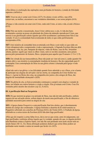 Confrade Paulo

o fim último e a realização das aspirações mais profundas do homem, o estado de felicidade
suprema e definitiva.

1025. Viver no céu é «estar com Cristo» (617). Os eleitos vivem «n'Ele»; mas n'Ele
conservam, ou melhor, encontram a sua verdadeira identidade, o seu nome próprio (618):

«Porque a vida consiste em estar com Cristo, onde está Cristo, aí está a vida, aí está o Reino»
(619).

1026. Pela sua morte e ressurreição, Jesus Cristo «abriu-nos» o céu. A vida dos bem-
aventurados consiste na posse em plenitude dos frutos da redenção operada por Cristo, que
associa à sua glorificação celeste aqueles que n'Ele acreditaram e permaneceram fiéis à sua
vontade. O céu é a comunidade bem-aventurada de todos os que estão perfeitamente
incorporados n'Ele.

1027. Este mistério de comunhão bem-aventurada com Deus e com todos os que estão em
Cristo ultrapassa toda a compreensão e toda a representação. A Sagrada Escritura fala-nos dele
por imagens: vida, luz, paz, banquete de núpcias, vinho do Reino, casa do Pai, Jerusalém
celeste, paraíso: aquilo que «nem os olhos viram, nem os ouvidos escutaram, nem jamais
passou pelo pensamento do homem, Deus o preparou para aqueles que O amam» (1 Cor 2, 9).

1028. Em virtude da sua transcendência, Deus não pode ser visto tal como é, senão quando Ele
próprio abrir o seu mistério à contemplação imediata do homem e lhe der capacidade para O
contemplar. Esta contemplação de Deus na sua glória celeste é chamada pela Igreja «visão
beatífica»:

«Qual não será a tua glória e a tua felicidade quando fores admitido a ver a Deus, a ter a honra
de participar nas alegrias da salvação e da luz eterna, na companhia de Cristo Senhor teu
Deus, [...] gozar no Reino dos céus, na companhia dos justos e dos amigos de Deus, das
alegrias da imortalidade alcançada!» (620).

1029. Na glória do céu, os bem-aventurados continuam a cumprir com alegria a vontade de
Deus, em relação aos outros homens e a toda a criação. Eles já reinam com Cristo. Com Ele
«reinarão pelos séculos dos séculos» (Ap 22, 5) (621).

III. A purificação final ou Purgatório

1030. Os que morrem na graça e na amizade de Deus, mas não de todo purificados, embora
seguros da sua salvação eterna, sofrem depois da morte uma purificação, a fim de obterem a
santidade necessária para entrar na alegria do céu.

1031. A Igreja chama Purgatório a esta purificação final dos eleitos, que é absolutamente
distinta do castigo dos condenados. A Igreja formulou a doutrina da fé relativamente ao
Purgatório sobretudo nos concílios de Florença (622) e de Trento (623). A Tradição da Igreja,
referindo-se a certos textos da Escritura (624) fala dum fogo purificador:

«Pelo que diz respeito a certas faltas leves, deve crer-se que existe, antes do julgamento, um
fogo purificador, conforme afirma Aquele que é a verdade, quando diz que, se alguém proferir
uma blasfémia contra o Espírito Santo, isso não lhe será perdoado nem neste século nem no
século futuro (Mt 12, 32). Desta afirmação podemos deduzir que certas faltas podem ser
perdoadas neste mundo e outras no mundo que há-de vir» (625).



                                               Confrade Paulo
 