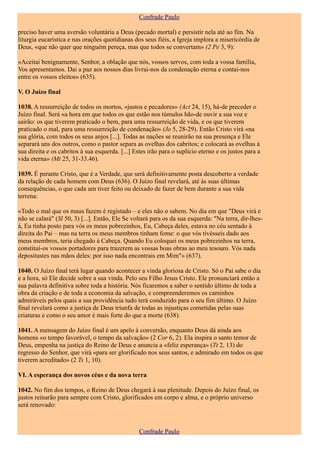 Confrade Paulo

preciso haver uma aversão voluntária a Deus (pecado mortal) e persistir nela até ao fim. Na
liturgia eucarística e nas orações quotidianas dos seus fiéis, a Igreja implora a misericórdia de
Deus, «que não quer que ninguém pereça, mas que todos se convertam» (2 Pe 3, 9):

«Aceitai benignamente, Senhor, a oblação que nós, vossos servos, com toda a vossa família,
Vos apresentamos. Dai a paz aos nossos dias livrai-nos da condenação eterna e contai-nos
entre os vossos eleitos» (635).

V. O Juízo final

1038. A ressurreição de todos os mortos, «justos e pecadores» (Act 24, 15), há-de preceder o
Juízo final. Será «a hora em que todos os que estão nos túmulos hão-de ouvir a sua voz e
sairão: os que tiverem praticado o bem, para uma ressurreição de vida, e os que tiverem
praticado o mal, para uma ressurreição de condenação» (Jo 5, 28-29). Então Cristo virá «na
sua glória, com todos os seus anjos [...]. Todas as nações se reunirão na sua presença e Ele
separará uns dos outros, como o pastor separa as ovelhas dos cabritos; e colocará as ovelhas à
sua direita e os cabritos à sua esquerda. [...] Estes irão para o suplício eterno e os justos para a
vida eterna» (Mt 25, 31-33.46).

1039. É perante Cristo, que é a Verdade, que será definitivamente posta descoberto a verdade
da relação de cada homem com Deus (636). O Juízo final revelará, até às suas últimas
consequências, o que cada um tiver feito ou deixado de fazer de bem durante a sua vida
terrena:

«Todo o mal que os maus fazem é registado – e eles não o sabem. No dia em que "Deus virá e
não se calará" (Sl 50, 3) [...]. Então, Ele Se voltará para os da sua esquerda: "Na terra, dir-lhes-
á, Eu tinha posto para vós os meus pobrezinhos, Eu, Cabeça deles, estava no céu sentado à
direita do Pai – mas na terra os meus membros tinham fome: o que vós tivésseis dado aos
meus membros, teria chegado à Cabeça. Quando Eu coloquei os meus pobrezinhos na terra,
constituí-os vossos portadores para trazerem as vossas boas obras ao meu tesouro. Vós nada
depositastes nas mãos deles: por isso nada encontrais em Mim"» (637).

1040. O Juízo final terá lugar quando acontecer a vinda gloriosa de Cristo. Só o Pai sabe o dia
e a hora, só Ele decide sobre a sua vinda. Pelo seu Filho Jesus Cristo. Ele pronunciará então a
sua palavra definitiva sobre toda a história. Nós ficaremos a saber o sentido último de toda a
obra da criação e de toda a economia da salvação, e compreenderemos os caminhos
admiráveis pelos quais a sua providência tudo terá conduzido para o seu fim último. O Juízo
final revelará como a justiça de Deus triunfa de todas as injustiças cometidas pelas suas
criaturas e como o seu amor é mais forte do que a morte (638).

1041. A mensagem do Juízo final é um apelo à conversão, enquanto Deus dá ainda aos
homens «o tempo favorável, o tempo da salvação» (2 Cor 6, 2). Ela inspira o santo temor de
Deus, empenha na justiça do Reino de Deus e anuncia a «feliz esperança» (Tt 2, 13) do
regresso do Senhor, que virá «para ser glorificado nos seus santos, e admirado em todos os que
tiverem acreditado» (2 Ts 1, 10).

VI. A esperança dos novos céus e da nova terra

1042. No fim dos tempos, o Reino de Deus chegará à sua plenitude. Depois do Juízo final, os
justos reinarão para sempre com Cristo, glorificados em corpo e alma, e o próprio universo
será renovado:



                                                  Confrade Paulo
 