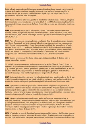 Confrade Paulo

Então a Igreja alcançará «na glória celeste, a sua realização acabada, quando vier o tempo da
restauração de todas as coisas e, quando, juntamente com o género humano, também o
universo inteiro, que ao homem está intimamente ligado e por ele atinge o seu fim, for
perfeitamente restaurado em Cristo» (639).

1043. A esta misteriosa renovação, que há-de transformar a humanidade e o mundo, a Sagrada
Escritura chama «os novos céus e a nova terra» (2 Pe 3, 13) (640). Será a realização definitiva
do desígnio divino de «reunir sob a chefia de Cristo todas as coisas que há nos céus e na terra»
(Ef 1, 10).

1044. Neste «mundo novo» (641), a Jerusalém celeste, Deus terá a sua morada entre os
homens. «Há-de enxugar-lhes dos olhos todas as lágrimas; a morte deixará de existir, e não
mais haverá luto, nem clamor, nem fadiga. Porque o que havia anteriormente desapareceu»
(Ap 21, 4) (642).

1045. Para o homem, esta consumação será a realização final da unidade do género humano,
querida por Deus desde a criação e da qual a Igreja peregrina era «como que o sacramento»
(643). Os que estiverem unidos a Cristo formarão a comunidade dos resgatados, a «Cidade
santa de Deus» (Ap 21, 2), a «Esposa do Cordeiro» (Ap 21, 9). Esta não mais será atingida
pelo pecado, pelas manchas (644), pelo amor próprio, que destroem e ferem a comunidade
terrena dos homens. A visão beatífica, em que Deus Se manifestará aos eleitos de modo
inesgotável, será a fonte inexaurível da felicidade, da paz e da mútua comunhão.

1046. Quanto ao cosmos, a Revelação afirma a profunda comunidade de destino entre o
mundo material e o homem:

Na verdade, as criaturas esperam ansiosamente a revelação dos filhos de Deus [...] com a
esperança de que as mesmas criaturas sejam também libertadas da corrupção que escraviza
[...]. Sabemos que toda a criatura geme ainda agora e sofre as dores da maternidade. E não só
ela, mas também nós, que possuímos as primícias do Espírito, gememos interiormente,
esperando a adopção filial e a libertação do nosso corpo» (Rm 8, 19-23).

1047. Assim, pois, também o universo visível está destinado a ser transformado, «a fim de que
o próprio mundo, restaurado no seu estado primitivo, esteja sem mais nenhum obstáculo ao
serviço dos justos» (645), participando na sua glorificação em Jesus Cristo ressuscitado.

1048. «Ignoramos o tempo em que a terra e a humanidade atingirão a sua plenitude, e
também não sabemos como é que o universo será transformado. Porque a figura deste mundo,
deformada pelo pecado, passa certamente, mas Deus ensina-nos que se prepara uma nova
habitação e uma nova terra, na qual reinará a justiça e cuja felicidade satisfará e superará todos
os desejos de paz que se levantam no coração dos homens» (646).

1049. «A expectativa da nova terra não deve, porém, enfraquecer, mas antes activar a
solicitude em ordem a desenvolver esta terra onde cresce o corpo da nova família humana, que
já consegue apresentar uma certa prefiguração do mundo futuro. Por conseguinte, embora o
progresso terreno se deva cuidadosamente distinguir do crescimento do Reino de Cristo,
todavia, na medida em que pode contribuir para a melhor organização da sociedade humana,
interessa muito ao Reino de Deus» (647).

1050. «Pois todos os bens da dignidade humana, da comunhão fraterna e da liberdade, ou seja,
todos os frutos excelentes da natureza e do nosso esforço, depois de os termos propagado pela
terra, no Espírito do Senhor e segundo o seu mandato, voltaremos de novo a encontrá-los, mas

                                                Confrade Paulo
 