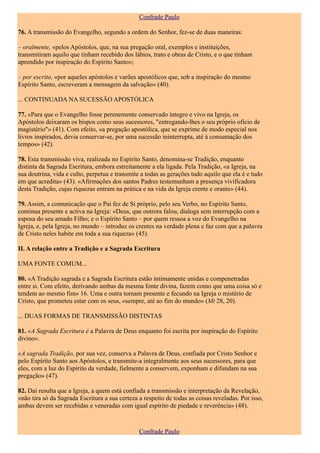 Confrade Paulo

76. A transmissão do Evangelho, segundo a ordem do Senhor, fez-se de duas maneiras:

– oralmente, «pelos Apóstolos, que, na sua pregação oral, exemplos e instituições,
transmitiram aquilo que tinham recebido dos lábios, trato e obras de Cristo, e o que tinham
aprendido por inspiração do Espírito Santo»;

– por escrito, «por aqueles apóstolos e varões apostólicos que, sob a inspiração do mesmo
Espírito Santo, escreveram a mensagem da salvação» (40).

... CONTINUADA NA SUCESSÃO APOSTÓLICA

77. «Para que o Evangelho fosse perenemente conservado íntegro e vivo na Igreja, os
Apóstolos deixaram os bispos como seus sucessores, "entregando-lhes o seu próprio ofício de
magistério"» (41). Com efeito, «a pregação apostólica, que se exprime de modo especial nos
livros inspirados, devia conservar-se, por uma sucessão ininterrupta, até à consumação dos
tempos» (42).

78. Esta transmissão viva, realizada no Espírito Santo, denomina-se Tradição, enquanto
distinta da Sagrada Escritura, embora estreitamente a ela ligada. Pela Tradição, «a Igreja, na
sua doutrina, vida e culto, perpetua e transmite a todas as gerações tudo aquilo que ela é e tudo
em que acredita» (43). «Afirmações dos santos Padres testemunham a presença vivificadora
desta Tradição, cujas riquezas entram na prática e na vida da Igreja crente e orante» (44).

79. Assim, a comunicação que o Pai fez de Si próprio, pelo seu Verbo, no Espírito Santo,
continua presente e activa na Igreja: «Deus, que outrora falou, dialoga sem interrupção com a
esposa do seu amado Filho; e o Espírito Santo – por quem ressoa a voz do Evangelho na
Igreja, e, pela Igreja, no mundo – introduz os crentes na verdade plena e faz com que a palavra
de Cristo neles habite em toda a sua riqueza» (45).

II. A relação entre a Tradição e a Sagrada Escritura

UMA FONTE COMUM...

80. «A Tradição sagrada e a Sagrada Escritura estão intimamente unidas e compenetradas
entre si. Com efeito, derivando ambas da mesma fonte divina, fazem como que uma coisa só e
tendem ao mesmo fim» 16. Uma e outra tornam presente e fecundo na Igreja o mistério de
Cristo, que prometeu estar com os seus, «sempre, até ao fim do mundo» (Mt 28, 20).

... DUAS FORMAS DE TRANSMISSÃO DISTINTAS

81. «A Sagrada Escritura é a Palavra de Deus enquanto foi escrita por inspiração do Espírito
divino».

«A sagrada Tradição, por sua vez, conserva a Palavra de Deus, confiada por Cristo Senhor e
pelo Espírito Santo aos Apóstolos, e transmite-a integralmente aos seus sucessores, para que
eles, com a luz do Espírito da verdade, fielmente a conservem, exponham e difundam na sua
pregação» (47).

82. Daí resulta que a Igreja, a quem está confiada a transmissão e interpretação da Revelação,
«não tira só da Sagrada Escritura a sua certeza a respeito de todas as coisas reveladas. Por isso,
ambas devem ser recebidas e veneradas com igual espírito de piedade e reverência» (48).



                                                Confrade Paulo
 