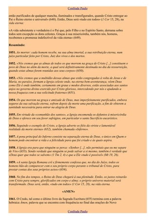 Confrade Paulo

então purificados de qualquer mancha, iluminados e transfigurados, quando Cristo entregar ao
Pai o Reino eterno e universal» (648). Então, Deus será «tudo em todos» (1 Cor 15, 28), na
vida eterna:

«A vida subsistente e verdadeira é o Pai que, pelo Filho e no Espírito Santo, derrama sobre
todos sem excepção os dons celestes. Graças à sua misericórdia, também nós, homens,
recebemos a promessa indefectível da vida eterna» (649).

Resumindo:

1051. Ao morrer: cada homem recebe, na sua alma imortal, a sua retribuição eterna, num
juízo particular feito por Cristo, Juiz dos vivos e dos mortos.

1052. «Nós cremos que as almas de todos os que morrem na graça de Cristo [...] constituem o
povo de Deus no além da morte, a qual será definitivamente destinada no dia da ressurreição,
quando estas almas forem reunidas aos seus corpos» (650).

1053. «Nós cremos que a multidão dessas almas que estão congregadas à volta de Jesus e de
Maria, no paraíso, formam a Igreja celeste onde, na eterna bem-aventurança, vêem Deus
como Ele é onde também, certamente em graus e modos diversos, estão associadas aos santos
anjos no governo divino exercido por Cristo glorioso, intercedendo por nós e ajudando a
nossa fraqueza com a sua solicitude fraterna» (651).

1054. Os que morrem na graça e amizade de Deus, mas imperfeitamente purificados, embora
seguros da sua salvação eterna, sofrem depois da morte uma purificação, a fim de obterem a
santidade necessária para entrar na alegria de Deus.

1055. Em virtude da «comunhão dos santos», a Igreja encomenda os defuntos à misericórdia
de Deus e oferece em seu favor sufrágios, em particular o santo Sacrifício eucarístico.

1056. Seguindo o exemplo de Cristo, a Igreja adverte os fiéis da «triste e lamentável
realidade da morte eterna» (652), também chamada «Inferno».

1057. A pena principal do Inferno consiste na separação eterna de Deus, o único em Quem o
homem pode encontrar a vida e a felicidade para que foi criado e às quais aspira.

1058. A Igreja ora para que ninguém se perca: «Senhor [...], não permitais que eu me separe
de Vós» (653). Sendo verdade que ninguém se pode salvar a si mesmo, também é verdade que
«Deus quer que todos se salvem» (1 Tm 2, 4) e que a Ele «tudo é possível» (Mt 19, 26).

1059. «A santa Igreja Romana crê e firmemente confessa que, no dia do Juízo, todos os
homens hão-de comparecer com o seu próprio corpo perante o tribunal de Cristo, para
prestar contas dos seus próprios actos» (654).

1060. No fim dos tempos, o Reino de Deus chegará à sua plenitude. Então, os justos reinarão
com Cristo para sempre, glorificados em corpo e alma; o próprio universo material será
transformado. Deus será, então, «tudo em todos» (1 Cor 15, 28), na vida eterna.

                                          «AMEN»

1061. O Credo, tal como o último livro da Sagrada Escritura (655) termina com a palavra
hebraica Ámen, palavra que se encontra com frequência no final das orações do Novo

                                               Confrade Paulo
 