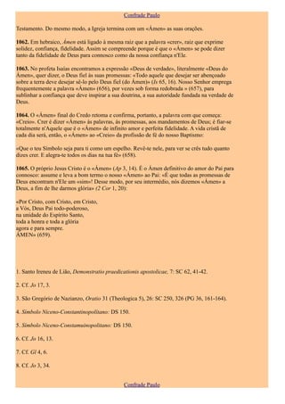 Confrade Paulo

Testamento. Do mesmo modo, a Igreja termina com um «Ámen» as suas orações.

1062. Em hebraico, Ámen está ligado à mesma raiz que a palavra «crer», raiz que exprime
solidez, confiança, fidelidade. Assim se compreende porque é que o «Ámen» se pode dizer
tanto da fidelidade de Deus para connosco como da nossa confiança n'Ele.

1063. No profeta Isaías encontramos a expressão «Deus de verdade», literalmente «Deus do
Ámen», quer dizer, o Deus fiel às suas promessas: «Todo aquele que desejar ser abençoado
sobre a terra deve desejar sê-lo pelo Deus fiel (do Ámen)» (Is 65, 16). Nosso Senhor emprega
frequentemente a palavra «Ámen» (656), por vezes sob forma redobrada » (657), para
sublinhar a confiança que deve inspirar a sua doutrina, a sua autoridade fundada na verdade de
Deus.

1064. O «Ámen» final do Credo retoma e confirma, portanto, a palavra com que começa:
«Creio». Crer é dizer «Ámen» às palavras, às promessas, aos mandamentos de Deus; é fiar-se
totalmente n'Aquele que é o «Ámen» de infinito amor e perfeita fidelidade. A vida cristã de
cada dia será, então, o «Ámen» ao «Creio» da profissão de fé do nosso Baptismo:

«Que o teu Símbolo seja para ti como um espelho. Revê-te nele, para ver se crês tudo quanto
dizes crer. E alegra-te todos os dias na tua fé» (658).

1065. O próprio Jesus Cristo é o «Ámen» (Ap 3, 14). É o Ámen definitivo do amor do Pai para
connosco: assume e leva a bom termo o nosso «Ámen» ao Pai: «É que todas as promessas de
Deus encontram n'Ele um «sim»! Desse modo, por seu intermédio, nós dizemos «Ámen» a
Deus, a fim de lhe darmos glória» (2 Cor 1, 20):

«Por Cristo, com Cristo, em Cristo,
a Vós, Deus Pai todo-poderoso,
na unidade do Espírito Santo,
toda a honra e toda a glória
agora e para sempre.
ÁMEN» (659).




1. Santo Ireneu de Lião, Demonstratio praedicationis apostolicae, 7: SC 62, 41-42.

2. Cf. Jo 17, 3.

3. São Gregório de Nazianzo, Oratio 31 (Theologica 5), 26: SC 250, 326 (PG 36, 161-164).

4. Símbolo Niceno-Constantinopolítano: DS 150.

5. Símbolo Niceno-Constamuinopolitano: DS 150.

6. Cf. Jo 16, 13.

7. Cf. Gl 4, 6.

8. Cf. Jo 3, 34.


                                              Confrade Paulo
 