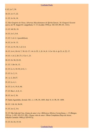 Confrade Paulo

9. Cf. Jo 7, 39.

10. Cf. Jo 17, 22.

11. Cf. Jo 16, 14.

12. São Gregório de Nissa, Adversus Macedonianos de Spiritu Sancto, 16: Gregorii Nysseni
opera, ed. W. Jaeger-H. Langerbeck, V. 3/1 (Leiden 1958) p. 102-103 (PG 45, 1321).

13. Cf. Mt 28, 19.

14. Cf. Jo 3, 5-8.

15. Cf. 1 Jo 2, 1 (paráklêton).

16. Cf. Jo 16. 13.

17. Cf. Jo 19, 34; 1 Jo 5, 8.

18. Cf. Jo 4, 10-14; 7, 38: Ex 17, 1-6: Is 55, 1; Zc 14, 8: 1 Cor 10, 4. Ap 21, 6; 22, 17.

19. Cf. 1 Jo 2, 20. 27; 2 Cor 1, 21.

20. Cf. Ex 30, 22-32.

21. Cf. 1 Sm 16, 13.

22. Cf. Lc 4, 18-19; Is 61, 1.

23. Cf. Lc 2, 11.

24. Lc 2, 26-27.

25. Cf. Lc 4, 1.

26. Cf. Lc 6, 19; 8, 46.

27. Cf. Rm 1, 4; 8, 11.

28. Cf. Act 2, 36.

29. Santo Agostinho, Sermão 341, 1, 1: PL 39, 1493: Ibid. 9, 11: PL 39. 1499.

30. Cf. 1 Rs 18, 38-39.

31. Cf. Act 2, 3-4.

32. Cf. São João da Cruz, Llama de amor viva: Biblioteca Mística Carmelitana, v. 13 (Burgos
1931) p. 1-102; 103-213. [ID., Chama vida de amor: Obras Completas (Paço de Arcos,
Edições Carmelo 1986) p. 829-957)].

33. Cf. Ex 24, 15-18.

                                                 Confrade Paulo
 