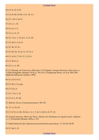 Confrade Paulo

34. Cf. Ex 33, 9-10.

35. Cf. Ex 40, 36-38; 1 Cor 10, 1-2.

36. Cf. 1 Rs 8, 10-12.

37. Cf. Lc 1, 35.

38. Cf. Act 1, 9.

39. Cf. Lc 21, 27.

40. Cf. 2 Cor 1, 22; Ef 1, 13; 4, 30.

41. Cf. Mc 6, 5; 8, 23.

42. Cf. Mc 10. 16.

43. Cf. Mc 16, 18; Act 5, 12; 14, 3.

44. Cf. Act 8, 17-19; 13, 3; 19, 6.

45. Cf. Heb 6, 2.

46. Cf. Lc 11, 20.

47. Cf. Domingo de Pentecostes, Hino das I e II Vésperas: Liturgia Horarum, editio typica, v.
2 (Typis Polyglottis Vaticanis 1974), p. 795 e 812. [Liturgia das Horas. vol. II p. 850 e 861.
edição da Gráfica de Coimbra, 1999].

48. Cf. Gn 8, 8-12.

49. Cf. Mt 3, 16 e par.

50. Cf. Gl 4, 4

51. Cf. 2 Cor 3, 14.

52. Cf. Jo 5, 39. 46.

53. Símbolo Niceno-Constantinopolitano: DS 150.

54. Cf. Lc 24, 44.

55. Cf. Sl 33, 6; 104. 30; Gn 1, 2; 2, 7; Ecl 3, 20-21; Ez 37, 10.

56. Liturgia bizantina, Ofício das Horas. Matinas dos Domingos do segundo modo, Antífonas
1 e 2: Paraklêtikês (Romae 1885), p. 107.

57. Santo Ireneu de Lião, Demonstratio praedicationis apostolicae. 11: SC 62, 48-49.

58. Cf. Rm 3, 23.

                                                 Confrade Paulo
 