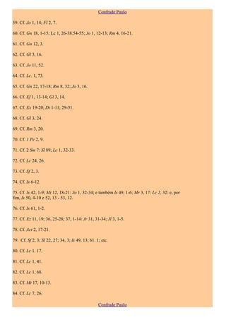 Confrade Paulo

59. Cf. Jo 1, 14; Fl 2, 7.

60. Cf. Gn 18, 1-15; Lc 1, 26-38.54-55; Jo 1, 12-13; Rm 4, 16-21.

61. Cf. Gn 12, 3.

62. Cf. Gl 3, 16.

63. Cf. Jo 11, 52.

64. Cf. Lc. 1, 73.

65. Cf. Gn 22, 17-18; Rm 8, 32; Jo 3, 16.

66. Cf. Ef 1, 13-14; Gl 3, 14.

67. Cf. Ex 19-20; Dt 1-11; 29-31.

68. Cf. Gl 3, 24.

69. Cf. Rm 3, 20.

70. Cf. 1 Pe 2, 9.

71. Cf. 2 Sm 7: Sl 89; Lc 1, 32-33.

72. Cf. Lc 24, 26.

73. Cf. Sf 2, 3.

74. Cf. Is 6-12

75. Cf. Is 42, 1-9; Mt 12, 18-21: Jo 1, 32-34; e também Is 49, 1-6; Mr 3, 17: Lc 2, 32: e, por
fim, Is 50, 4-10 e 52, 13 - 53, 12.

76. Cf. Is 61, 1-2.

77. Cf. Ez 11, 19; 36, 25-28; 37, 1-14: Jr 31, 31-34; Jl 3, 1-5.

78. Cf. Act 2, 17-21.

79. Cf. Sf 2, 3; Sl 22, 27; 34, 3; Is 49, 13; 61. 1; etc.

80. Cf. Lc 1. 17.

81. Cf. Lc 1, 41.

82. Cf. Lc 1, 68.

83. Cf. Mt 17, 10-13.

84. Cf. Lc 7, 26.

                                                   Confrade Paulo
 