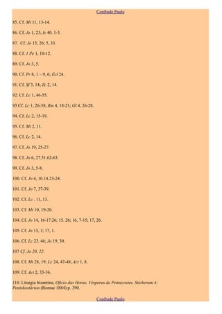 Confrade Paulo

85. Cf. Mt 11, 13-14.

86. Cf. Jo 1, 23; Is 40. 1-3.

87. Cf. Jo 15, 26; 5, 33.

88. Cf. 1 Pe 1, 10-12.

89. Cf. Jo 3, 5.

90. Cf. Pr 8, 1 – 9, 6; Ecl 24.

91. Cf. Sf 3, 14; Zc 2, 14.

92. Cf. Lc 1, 46-55.

93 Cf. Lc 1, 26-38; Rm 4, 18-21; Gl 4, 26-28.

94. Cf. Lc 2, 15-19.

95. Cf. Mt 2, 11.

96. Cf. Lc 2, 14.

97. Cf. Jo 19, 25-27.

98. Cf. Jo 6, 27.51.62-63.

99. Cf. Jo 3, 5-8.

100. Cf. Jo 4, 10.14.23-24.

101. Cf. Jo 7, 37-39.

102. Cf. Lc . 11, 13.

103. Cf. Mt 10, 19-20.

104. Cf. Jo 14, 16-17.26; 15. 26; 16, 7-15; 17, 26.

105. Cf. Jo 13, 1; 17, 1.

106. Cf. Lc 23. 46; Jo 19, 30.

107 Cf. Jo 20, 22.

108. Cf. Mt 28, 19; Lc 24, 47-48; Act 1, 8.

109. Cf. Act 2, 33-36.

110. Liturgia bizantina, Oficio das Horas, Vésperas de Pentecostes, Sticherum 4:
Pentekostárion (Romae 1884) p. 390.

                                                Confrade Paulo
 