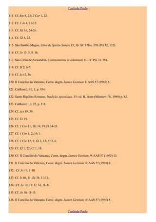 Confrade Paulo

111. Cf. Rm 8, 23; 2 Cor 1, 22.

112. Cf. 1 Jo 4, 11-12.

113. Cf. Mt 16, 24-26.

114. Cf. Gl 5, 25.

115. São Basílio Magno, Liber de Spiritu Sancto 15, 36: SC 17bis. 370 (PG 32, 132).

116. Cf. Jo 15, 5. 8. 16.

117. São Cirilo de Alexandria, Commentarius in Iohannem 11, 11: PG 74. 561.

118. Cf. Sl 2, 6-7.

119. Cf. Act 2, 36.

120. II Concílio do Vaticano, Const. dogm. Lumen Gentium 1: AAS 57 (1965) 5.

121. CatRom I, 10, 1, p. 104.

122. Santo Hipólito Romano, Tradição Apostólica, 35: ed. B. Botte (Münster i.W. 1989) p. 82.

123. CatRom I 10, 22, p. 118.

124. Cf. Act 19, 39.

125. Cf. Ex 19.

126. Cf. 1 Cor 11, 18; 14, 19.28.34-35.

127. Cf. 1 Cor 1, 2; 16, 1.

128. Cf. 1 Cor 15, 9; Gl 1, 13; Fl 3, 6.

129. Cf. Ef 1, 22; Cl 1, 18.

130. Cf. II Concílio do Vaticano, Const. dogm. Lumen Gentium, 9: AAS 57 (1965) 13.

131. II Concílio do Vaticano, Const. dogm. Lumen Gentium, 6: AAS 57 (1965) 8.

132. Cf. Jo 10, 1-10.

133. Cf. Is 40, 11; Ez 34, 11-31.

134. Cf. Jo 10, 11: Ez 34, 11-31.

135. Cf. Jo 10, 11-15.

136. II Concílio do Vaticano, Const. dogm. Lumen Gentium, 6: AAS 57 (1965) 8.


                                             Confrade Paulo
 